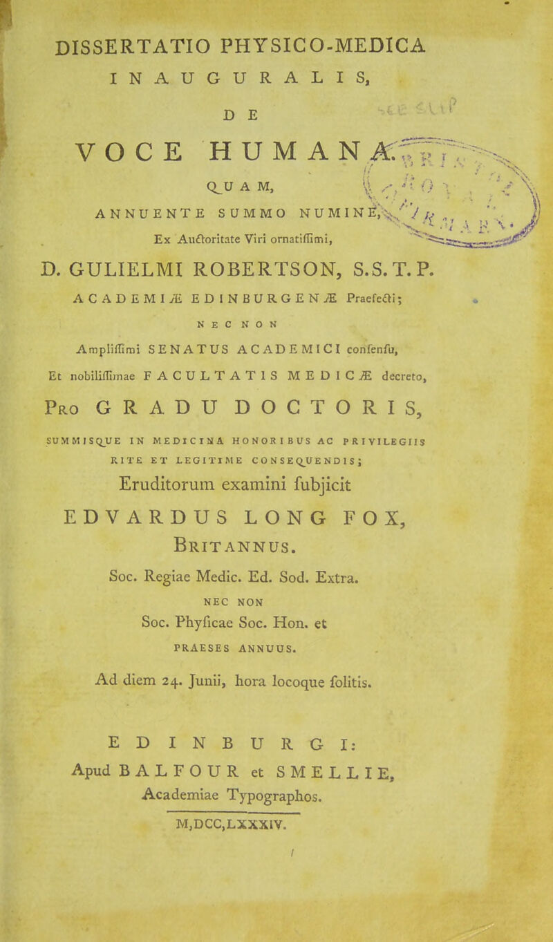 DISSERTATIO PHYSICO-MEDICA INAUGURALIS, D E VOCE HUMAN JK.1^^ Q^U AM, \ ^ . ' '. ANNUENTE SUMMO NUMIN ^i^-^^C'J I Ex Auftoritate Viri ornatiflimi, D. GULIELMI ROBERTSON, S.S.T.P ACADEMI;E EDINBURGEN/E Praefeai; NEC N O N Ampliflimi SENATUS AC ADE MICI confenfu, Et nobiliffimae FACULTATIS MEDICjE decieto. Pro GRADU DOGTORIS, SUMMISQUE IN MEDICINA HONORIBUSAC PRIVILEGIIS RITE ET LEGITIME CONSE Q_U E N D 1 S j Eruditorum examini fubjicit EDVARDUS LONG FOX, Britannus. Soc. Regiae Medic. Ed. Sod. Extra. NEC NON Soc. Phyficae Soc. Hon. et PRAESES ANNUUS. Ad diem 24. Junii, hora locoque fblitis. EDINBURGI: Apud BALFOUR et SMELLIE, Academiae Typographos. M,DCC,LXXXiV.