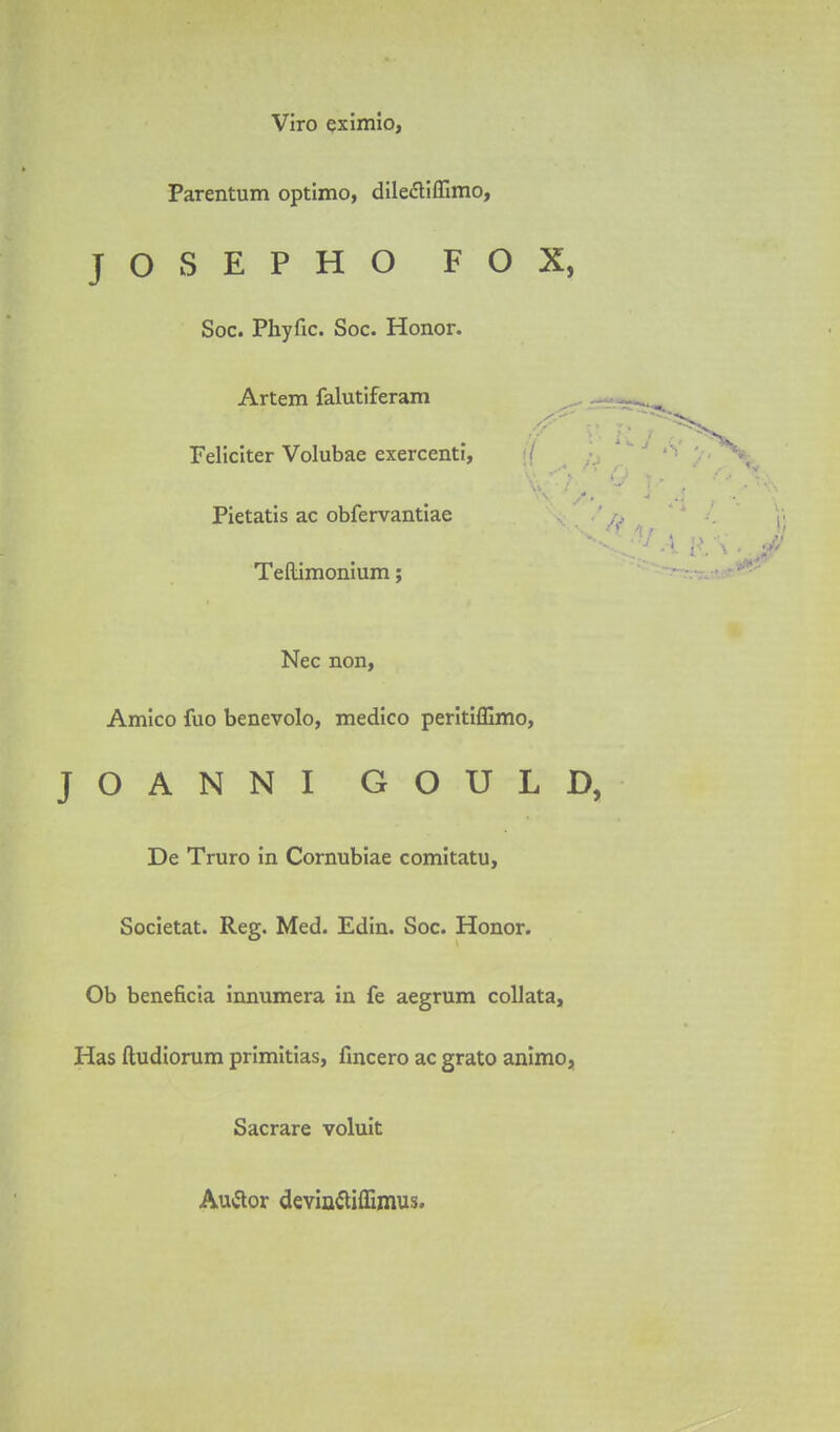 Viro qximio, Parentum optimo, dileiEliffimo, JOSEPHO FOX, Soc. Phyfic. Soc. Honor. Artem falutiferam Feliciter Volubae exercenti, ■/ Pietatis ac obfervantiae Tellimonium; Nec non, Amico fuo benevolo, medico perltifEmo, JOANNI GOULl De Truro in Comubiae comitatu. Societal. Reg. Med. Edin. Soc. Honor. Ob beneficia innumera in fe aegrum coUata, Has ftudiorum primitias, fmcero ac grato animo, Sacrare voluit