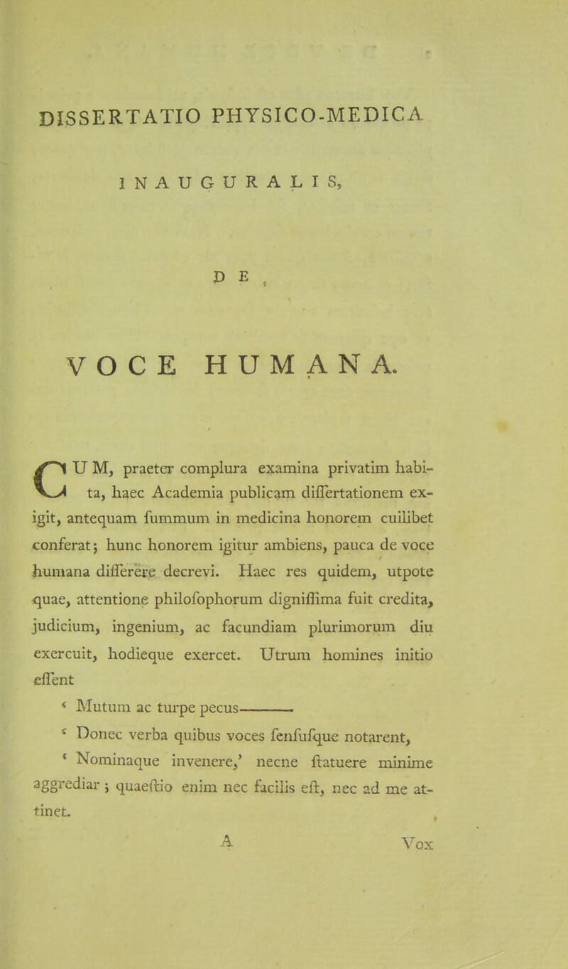 INAUGURALIS, VOCE HUMANA. CU M, praeter complura examina privatim habi- ta, haec Academia publicam diflertationem ex- i^it, antequam fummum in medicina honorem cuilibet conferat j hunc honorem igitur ambiens, pauca de voce jhuniana difler'ere decrevi. Haec res quidem, utpote quae, attentione philofophorum digniffima fuit credita, judicium, ingenium, ac facundiam plurimorum diu exercuit, hodieque exercet. Utxum homines initio eflent < Mutum ac turpe pecus * Donee verba quibus voces fenfufque notarent, • Nominaque invenere,' necne ftatuere minime aggrcdiar ; quaeftio enim nec facilis eft, nec ad me at- tineL , A Vox