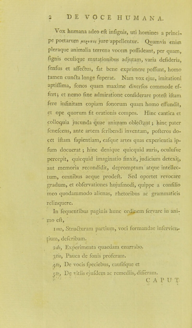 Vox humana adeo eft infignis, uti homines a prlnci- pe poetaruxn ^jgoTrf? jure appellcntur. Quamvis enim pleraque animalia terrena vocem poffideant, per quam, fignis oculique mutaponibus adjijtam, varia defideria, fenfus et affeftus, fat bene exprimere pofTunt, homo famen cunfta longe fuperat. Nam vox ejus, imitation! aptillima, fonos quam maxime divcrfos commode ef- fert; et nemo fine admiratione coniiderare poteft iftam fere infinitam copiam fonorum quam homo efFundit, et ope quorum fit orationis compos. Hinc cantica et colloquia jucunda quae anirnam oble^l^nt j hinc pater fcnefcens, ante artem fcribendi inventam, pofteros do- cet iftam fapientiam, eafquc artes quas expericntia ip- fum docuerat ; hinc denique quicquid auris, oculufve perccpit, quicquid imaginatio finxit, judicium detexi'j, aut memoria recondidit, depromptum atque intellec- tum, omnibus aeque prodeft. Sed oportet revocare gradum, et obfervationes hujufiiiodi, quippe a confilio meo quodammodo alienas, rhetoribns ac grammaticis relinquere. In fequentibus paginis hunc ordiiiem iervare in ani- mo eft, uno, Str.udluram partium, voci formandae inferviciv- ^ium, dcfcribam. 7(/o, Experimenta quaedam enarrabo. 3//(7, Pauca de fonis proferam. 4/0, De vocis fpeciebus, caufifque et j/fj De vitiis ejufdem ac remediis, difieram. • C A P U T