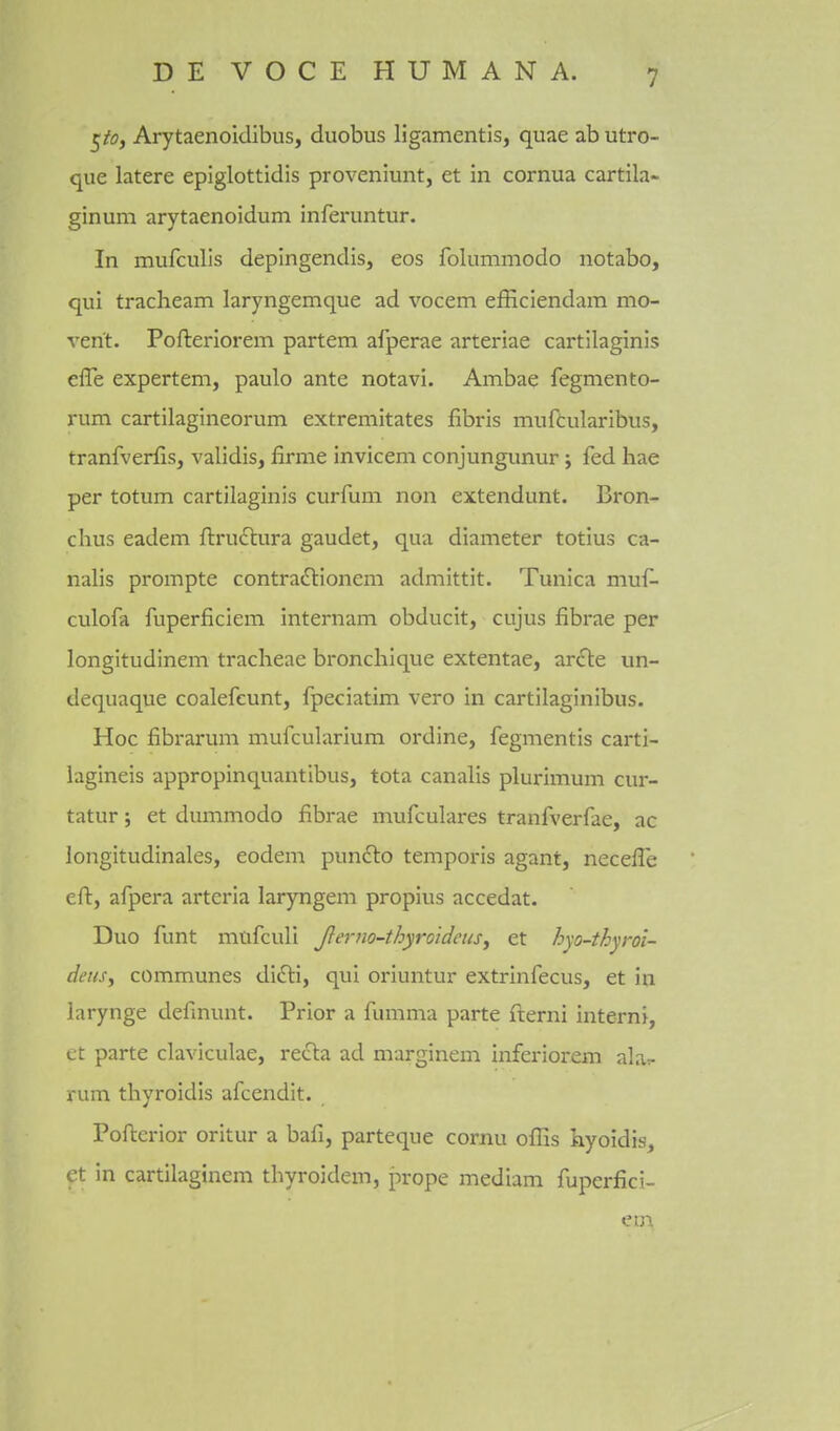 ^iOf Arytaenoidibus, duobus ligamentis, quae ab utro- que latere epiglottidis proveniunt, et in cornua cartila- ginum arytaenoidum inferuntur. In mufculis depingendis, cos folummodo notabo, qui tracheam laryngemque ad vocem efficiendam mo- vent. Pofteriorem partem afperae arteriae cartilaginis effe expertem, paulo ante notavi. Ambae fegmento- rum cartilagineorum extremitates fibris mufcularibus, tranfverfis, validis, firme invicem conjungunur; fed hae per totum cartilaginis curfum non extendunt. Bron- chus eadem ftructura gaudet, qua diameter totius ca- nalis prompte contradlionem admittit. Tunica muf- culofa fuperficiem internam obducit, cujus fibrae per longitudinem tracheae bronchique extentae, zr£te un- dequaque coalefcunt, fpeciatim vero in cartilaginibus. Hoc fibrarum mufcularium ordine, fegmentis carti- lagineis appropinquantibus, tota canalis plurimum cur- tatur; et dummodo fibrae mufculares tranfverfae, ac longitudinales, eodem punfto temporis agant, necefle eft, afpera arteria laryngem propius accedat. Duo funt mtifculi Jlerno-thyroideus^ et hyo-thyroi- deas^ communes diili, qui oriuntur extrinfecus, et in larynge definunt. Prior a fumma parte fterni intern!, et parte claviculae, refta ad marginem inferiorem ala^- rum thyroidis afcendit. Poftcrior oritur a bafi, parteque cornu offis hyoidis, ct in cartilaginem thyroidem, prope mediam fuperfici- em