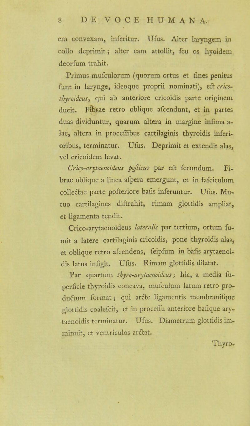 em convexam, inferltur. Ufus. Alter laryngem in collo deprimit; alter cam attollit, feu os hyoidem deorfum trahit. Primus mufculorum (quorum ortus et fines penitus funt in larynge, ideoque proprii nominati), eft crico- ihyroideujy qui ab anteriore cricoidis parte originem ducit. Fibrae retro oblique afcendunt, et in partes duas dividuntur, quarum altera in margine infima a- lae, altera in proceffibus cartilaginis thyroidis inferi- oribus, terminatur. Ufus. Deprimit et extendit alas, vel cricoidem levat. Crico-arytaenoidetis pojlicus par eft fecundum. Fi- brae oblique a linea afpera emergunt, et in fafciculum colledae parte pofteriore bafis inferuntur. Ufus. Mu- tuo cartilagines diftrahit, rimam glottidis ampliat, et ligamenta tendit. Crico-arytaenoideus lateralis par tertium, ortum fu- mit a latere cartilaginis cricoidis, pone thyroidis alas, et oblique retro afcendens, feipfum in bafis arytaenoi^r dis latus infigit. Ufus. Rimam glottidis diktat. Par quartum thyro-arytaenoideiis; hie, a media fu- perficie thyroidis concava, mufculum latum retro pro- duftum format j qui ardle ligamentis membranifque glottidis coalefcit, et in proceflu anteriore bafique ary- taenoidis terminatur. Ufus. Diametrum glottidis im- liiinuit, et ventriculos ai-6lat. ThyroT