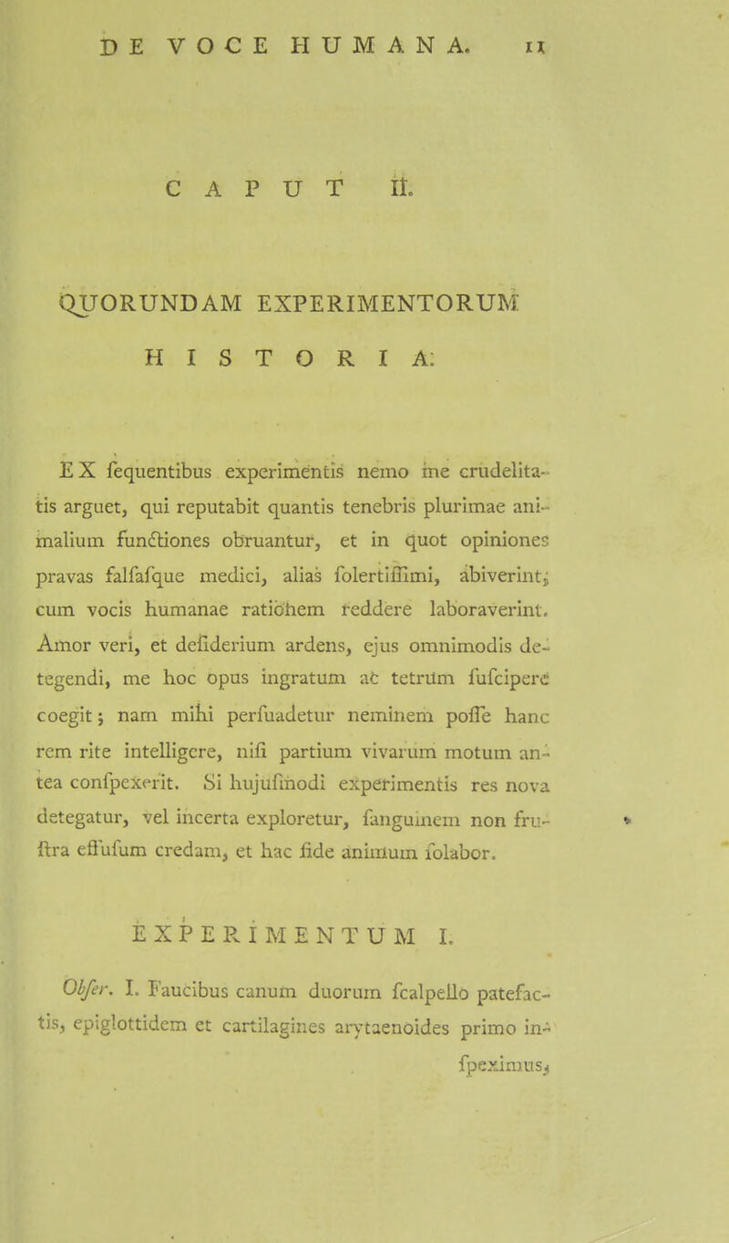 CAPUT ll QUORUNDAM EXPERIMENTORUM H I S T O R I A: EX fequentibus experimentis nemo me crudelita- tis arguet, qui reputabit quantis tenebris plurimae ani- malium fundliones obruantur, et in quot opiniones pravas falfafque medici, alias folertlffimi, abiverinti cum vocis humanae ratibhem feddere laboraverlnt. Amor veri, et deildei-ium ardens, ejus omnimodls de- tegendi, me hoc opus ingratum at tetrum fufciperi coegit j nam mihi perfuadetur neminem pofle hanc rem rite intelligcre, nifi partium vivarum motum an- tea confpexerit. Si hujufmodi experimentis res nova detegatur, vel incerta exploretur, fanguinem non fru- ♦ ftra efiufum credam, et hac fide animum iblabor. EXPERIMENTUM 1. Obfer. I. Faucibus canum duorum fcalpello patefac- tis, epiglottidem et cartilagines arytaenoides primo in- fpeximus^