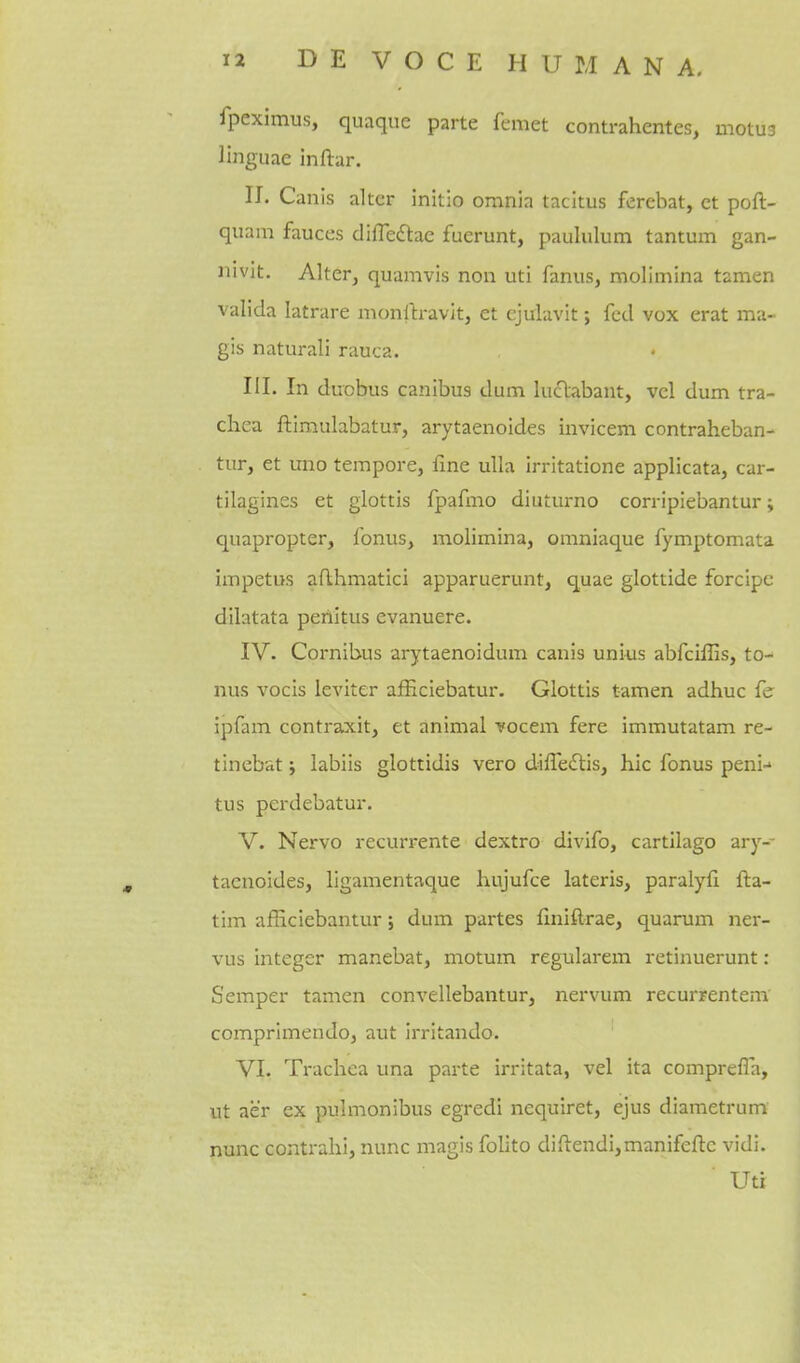 fpeximus, quaque parte femet contrahentes, motU3 linguae inftar. IJ. Canis alter initio omnia tacitus ferebat, ct poft- quam fauces difledtae fuerunt, paululum tantum gan- nivit. Alter, quamvis non uti fanus, molimina tamen valida latrare monrtravitj et ejulavit; fed vox erat ma- gis naturali rauca. III. In duobus canibus dum luclabant, vel dum tra- chea ftimulabatur, arytaenoides invicem contraheban- tur, et uno tempore, fine ulla irritatione applicata, car- tilagines et glottis fpafmo diuturno corripiebantur; quapropter, fonus, molimina, omniaque fymptomata impetus aflhmatici apparuerunt, quae glottide forcipc dilatata peiiitus evanuere. IV. Cornibus arytaenoidum canis unius abfciffis, to- nus vocis leviter ajEEciebatur. Glottis tamen adhuc ipfam contraxit, et animal vocem fere immutatam re- tinebat j labiis glottidis vero diiTedlis, hie fonus peni-' tus perdebatur. V. Nervo recurrente dextro divifo, cartllago ary-- taenoides, llgamentaque hujufce lateris, paralyfi fta- tim afficiebantur; dum partes finiftrae, quarum ner- vus integer manebat, motum regularem retinuerunt: Semper tamen convellebantur, nervum recurrentem comprlmendo, aut irritando. VI. Trachea una parte irritata, vel ita comprefla, ut aer ex pulmonibus egredi nequiret, ejus diametrum nunc contrahi, nunc magls folito diftendi,manifefl:c vidi. Uti
