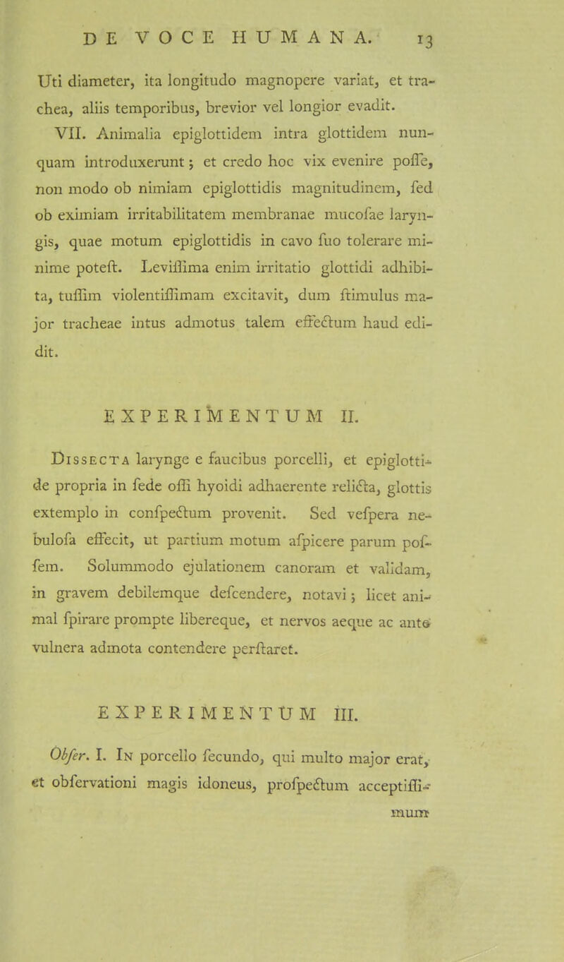 UtI diameter, ita longitude magnopere varlat, et tra- chea, aliis temporibus, brevior vel longior evadit. VIL Animalia epiglottidem intra glottidem nun- quam introduxei-unt; et credo hoc vix evenire pofle, Hon modo ob nimiam epiglottidis magnitudinem, fed ob eximiam irritabilitatem membranae mucofae laryn- gis, quae motum epiglottidis in cavo fuo tolerare mi- nime poteft. Leviffima enim irritatio glottidi adhibi- ta, tuflim violentillimam excitavit, dum ftimulus ma- jor tracheae intus admotus talem effedlum haud edi- dit. EXPERIMENTUM 11. DissECTA larynge e faucibus porcelli, et epiglotti- de propria in fede offi hyoidi adhaerente reIi<Sta, glottis extemplo in confpedtum provenit. Sed vefpera ne- bulofa effecit, ut partium motum afpicere parum pof- fem. Solununodo ejulationem canoram et validam, in gravem debilemque defcendere, notavi j licet ani- mal fpirare prompte libereque, et nervos aeque ac antd vulnera admota contendere perftaret. EXPERIMENTtJM III. Obfer. I. In porcello fecundo, qui multo major erat, et obfervationi magis idoneus, profpedlum acceptiffi- mum