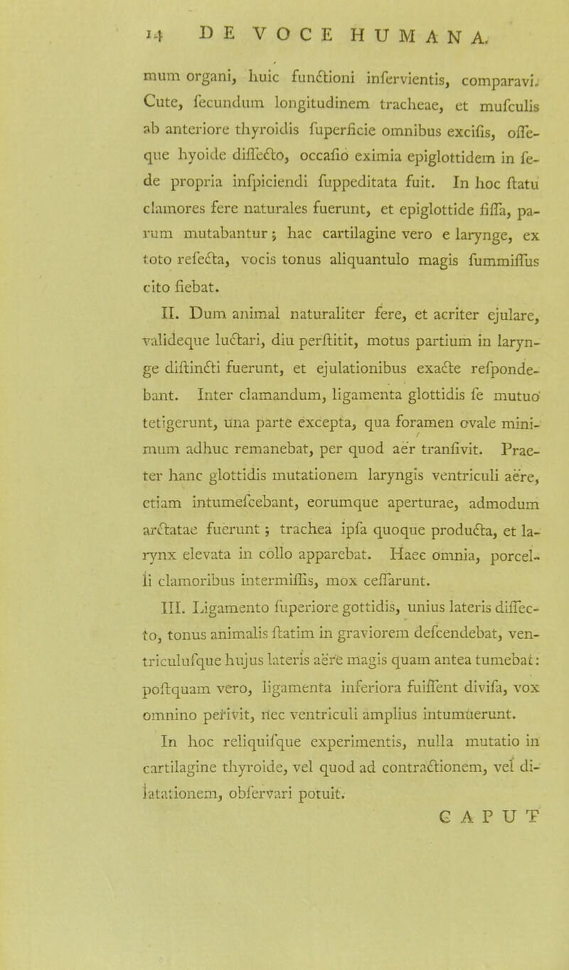 mum organi, luiic funftioni infervientis, comparavl. Cute, fecundum longltudinem tracheae, et mufculis ab anteriore thyroidis fuperiicie omnibus excifis, ofle- que liyoide dilTefto, occafio eximia epiglottidem in fe- de propria infpiciendi fuppeditata fuit. In hoc ftatu clamores fere naturales fuerunt, et epiglottide fifla, pa- rum mutabantur; hac cartilagine vero e larynge, ex toto refefta, vocis tonus aliquantulo magis fummiffus cite fiebat. II. Dum animal naturaliter fere, et acriter ejulare, A'alideque ludlari, diu perftitit, motus partium in laryn- ge diftin£li fuerunt, et ejulationibus exacle refponde- bant. Inter clamandum, ligamenta glottidis fe mutuo tetigerunt, una parte excepta, qua foramen ovale mini- mum adhuc remanebat, per quod aer tranfivit. Prae- ter hanc glottidis mutationem laryngis ventriculi acre, ctiam intumefcebant, eorumque aperturae, admodum arftatae fuerunt; trachea ipfa quoque produ6ta, et la- rynx elevata in collo apparebat. Haee omnia, porcel- ii clamoribus intermiffis, mox ceffarunt. III. Ijigamento fliperiore gottidis, unius lateris dilTec- to, tonus animalis ffcatim in graviorem defcendebat, ven- triculufque hujus lateris aer'e magis quam antea tumebat: poftquam vero, ligamenta inferiora fuiflent divifii, vox omnino pei'ivit, riec ventriculi amplius intumtierunt. In hoc reliquifque experimentis, nulla mutatio in cartilagine thyroide, vel quod ad contradtionem, vel di- iatationem, obfervari potuit. CAPUT