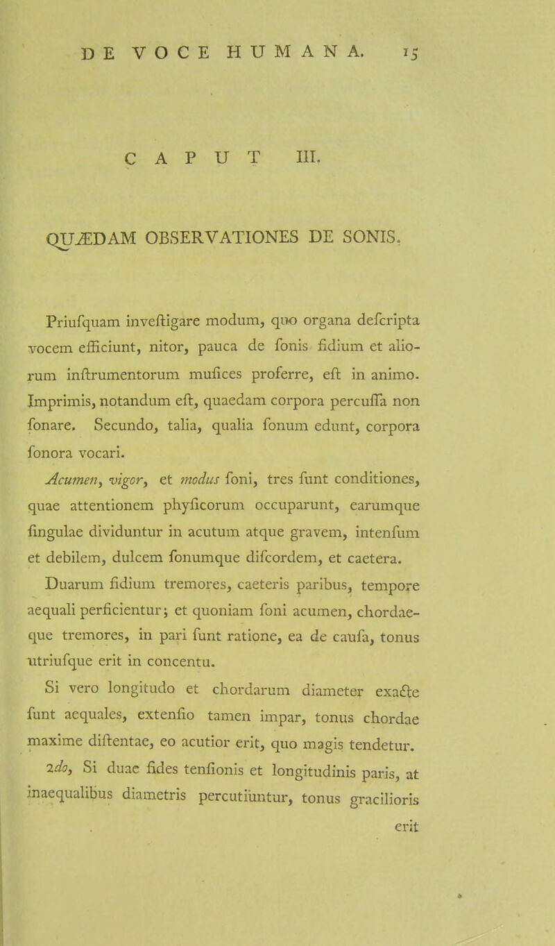 CAPUT III. QU^DAM OBSERVATIONES DE SONIS. Priufquam inveftigare modum, qiw organa defcripta vocem efficiunt, nitor, pauca de fonis fidium et alio- rum Inftrumentorum mufices proferre, eft in animo. Imprimis, notandum eft, quaedam corpora perculTa non fonare. Secundo, talia, qualia fonum edunt, corpora fonora vocari. Acumen^ vigory et tnodus foni, tres funt conditiones, quae attentionem phylicorum occuparunt, earumque fingulae dividuntur in acutum atque gravem, intenfum et debilem, dulcem fonumque difcordem, et caetera. Duarum fidium tremores, caeteris paribus, tempore aequali perficientur; et quoniam foni acumen, chordae- que tremores, in pari funt ratione, ea de caufa, tonus utriufque erit in concentu. Si vero longitudo et chordarum diameter exafte funt aequales, extenfio tamen impar, tonus chordae maxime diftentae, eo acutior erit, quo magis tendetur. 2do, Si duac fides tenfionis et longitudinis paris, at inaequalibus diametris percutiimtur, tonus gracilioris erit