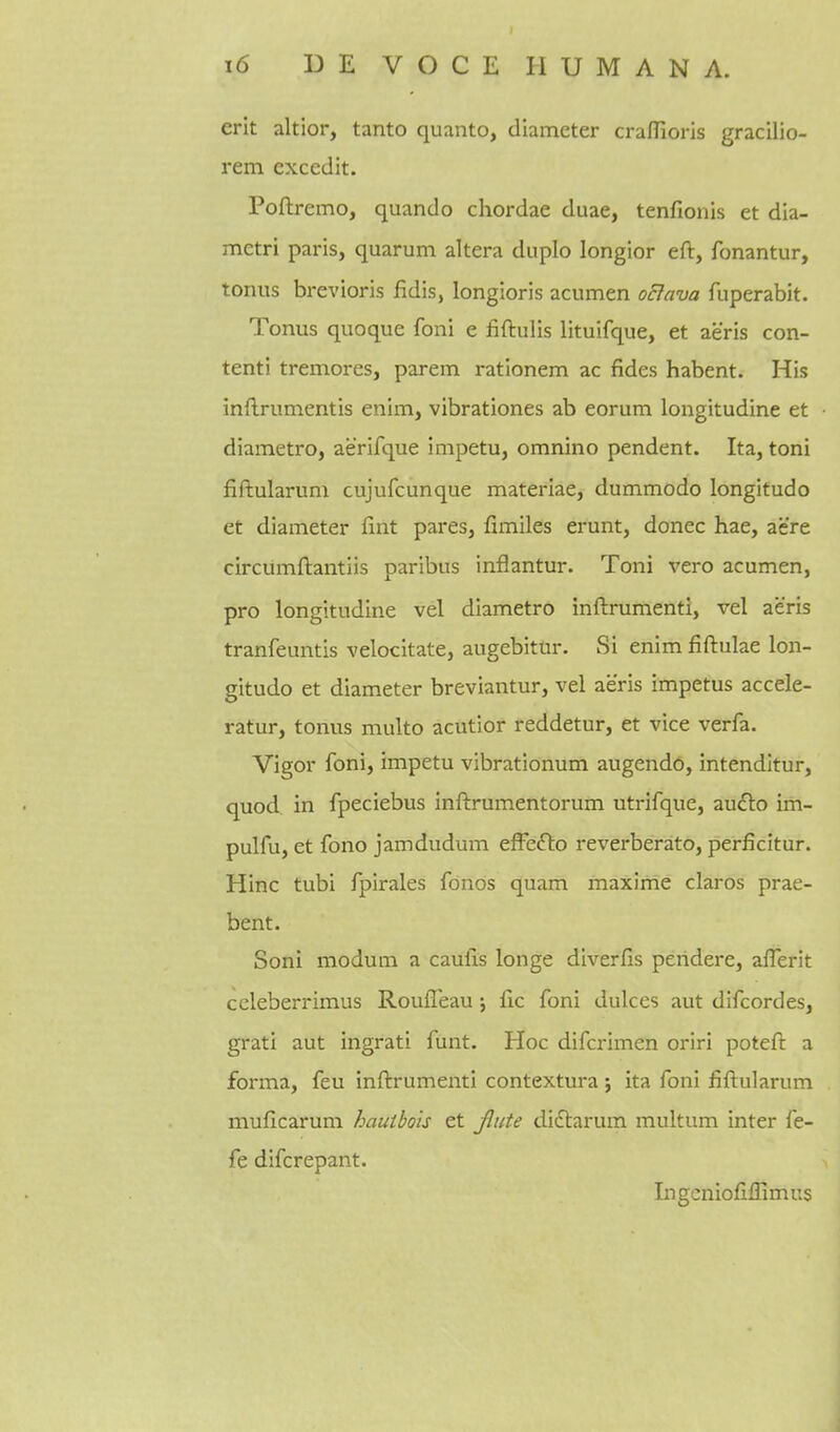 erit altior, tanto quanto, diameter craflioris gracilio- rem excedit. Poftremo, quando chordae duae, tenfionis et dia- metri paris, quarum altera dupio longior eft, fonantur, tonus brevioris fidis, longioris acumen oclava fuperabit. Tonus quoque foni e fiftulis lituifque, et aeris con- tenti tremores, parem rationem ac fides habent. His inftrumentis enim, vibrationes ab eorum longitudine et diametro, aerifque impetu, omnino pendent. Ita, toni fiftularum cujufcunque materiae, dummodo longitude et diameter fint pares, fimiles erunt, donee hae, acre circumftantiis paribus inflantur. Toni vero acumen, pro longitudine vel diametro inftrumenti, vel aeris tranfeuntis velocitate, augebitur. Si enim fiftulae lon- gitudo et diameter breviantur, vel aeris impetus accele- ratur, tonus multo acutior reddetur, et vice verfa. Vigor foni, impetu vibrationum augendo, intenditur, quod in fpeciebus inftrumentorum utrifque, auclo im- pulfu, et fono jamdudum efFeflo reverberate, perficitur. Hinc tubi fpirales fonos quam maxime claros prae- bent. Soni modum a caulis longe diverfis peridere, aflerit celeberrimus Rouffeau j fic foni dulces aut difcordes, grati aut ingrati funt. Hoc difcrimen oriri poteft a forma, feu inftrumenti contextura ; ita foni fiftularum muficarum hauihois et Jlute di£larum multum inter fe- fe difcrepant. Ingeniofiffimus