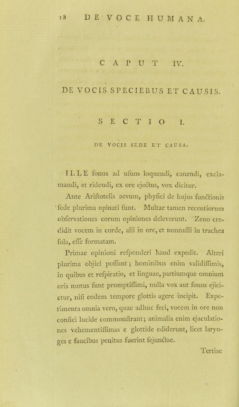 C A P U T IV. BE VOCIS SPECIEBUS ET CAUSIS. S E C T I O I, DE VOCIS SEDE ET CAUSA. IL L E fonus ad ufum loquendi, canendi, excla- mandi, et ridendi, ex ore ejeclus, vox dicitm-. Ante Arlftotelis aevum, pliyflci de hujus funclionis fede plurima opinati funt. Multae tamen recentiorum obfervationes eorum opiniones deleverunt. Zeno cre- didit vocem in corde, alii in ore, et nonnulli in trachea fola, effe formatam. Primae opinioni refponderi haud expedit. Alter! plurima objici poffunt; hominibus enim validiffimis, in quibus et refpiratio, et linguae, partiumque omniuni oris motus funt promptiffimi, nulla vox aut fonus ejici- etur, nifi eodem tempore glottis agere incipit. Expe- rimenta omnia vero, quae adhuc feci, vocem in ore non confici lucide commonflrant; animalia enim ejaculatio- nes veliementiffimas e glottide ediderunt, licet laryn- ges e faucibus peiiitus fuerint fejundae. Tertiae