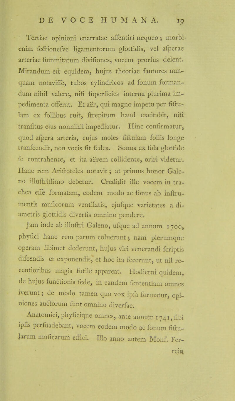 Tertiae opinioni enarratae aflentiri nequeo ; morbi enim fe^tionefve ligamentorum glottidis, vel afperae arteriae rummitatum divifiones, vocem prorfus delent. Mirandum eft equidem, hujus theoriae fautores nun- qiiam notavifle, tubos cylindricos ad fonum forman- dum nihil valere, nifi fuperficics interna plurlma im- pedimenta ofFerat. Et aer, qui magno impetu per fiftu- 1am ex follibus ruit, ftrepitum hand excitabit, nifi traniitus ejus nonnihil impediatur. Hinc confirmatur, quod afpera arteria, cujus moles fiftulam follis longe tranfcendit, non vocis fit fedes. Sonus ex fola glottide le contrahente, et ita aerem coUidente, oriri videtur. Hanc rem Ariftoteles notavit; at primus honor Galc- no illuflriffimo debetur. Credidit ille vocem in tra- chea efle formatam, eodem modo ac fonus ab inftru- mentis muficorum ventilatis, ejufque varietates a di- ametris glottidis diverfis omnino pendcre. Jam inde ab illuftri Galeno, ufque ad annum 1700, phyfici hanc rem parum coluerunt; nam plerumque operam fibimct dederunt, hujus viri venerandi fcriptis difcendis et exponendis, et hoc Ita fecerunt, ut nil re- centioribus magis futile appareat. liodierni quidem, de hujus funftionis fede, in eandem fententiam omnes iverunt; de modo tamen quo vox ipfa formatur, opi- nioncs auftorum funt omnino diverfiie. Anatomici, phyficique omnes, ante annum 174i,fibi ipfis perfuadebant, vocem eodem modo ac fonmn fiftu- larum muficarum effici. Illo anno autem INIoiif. Fcr- rejH