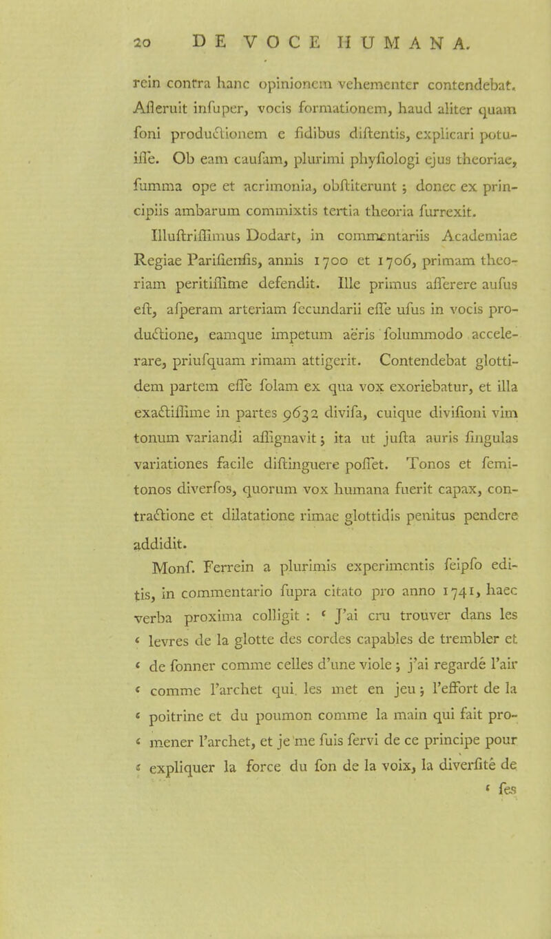 rein contra hanc opinioncm vehementer contendebat, Afleruit infuper, vocis formationem, haucl aliter quam foni produclionem e fidibus diftentis, explicari potu- ifle. Ob earn caufam, plurimi phyfiologi ejus theoriae, fumma ope et acrimonia, obAiterunt ; donee ex prin- cipiis ambarum commixtis tertia theoria furrexit. lUuftriflimus Dodart, in comnientariis Academiae Regiae Parifienfis, annis 1700 et 1706, primam thco- riam peritiffime defendit. lUe primus aflerere aufus eft, afperam arteriam fecundarii effe ufus in vocis pro- dudtione, eamque impetum aeris folummodo accele- rare, priufquam rimam attigerit. Contendebat glotti- dem partem effe folam ex qua vox exoriebatur, et ilia exadliflime in partes 9632 divifa, cuique divifioni vim tonum variandi afiignavit j ita ut jufta auris fingulas vai'iationes facile diftinguere poflet. Tonos et femi- tonos diverfos, quorum vox liumana fuerit capax, con- tradlione et dilatatione rimae glottidis penitus pendcre addidit. Monf. Ferrein a plurimis experlmcntis felpfo edi- tis, in commentario fupra citato pro anno 1741 > haec verba proxima colligit : « J'ai cru trouver dans les < levres de la glotte des cordes capables de trembler et < de fonner comme celles d'une viole ; j'ai regarde I'air < comme I'archet qui, les met en jeu; I'effort de la < poitrine et du poumon comme la inain qui fait pro- < mener I'archet, et je 'me fuis fervi de ce principe pour « expliquer la force du fon de la voix, la divei-fite de