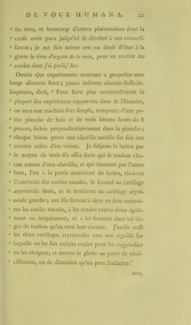 < fcs tons, et beaucoup d'autres phenomenes dont la * caufe avoit paru jufqu'ici fe derober a nos connoH- ' fauces; je me fuls meme cru en droit d'uter a la * glotte le titre d'organe de la voix^ pour en revetir les * cordes dont j'ai parle,' &c. Omnia ejus experimenta enarrare a propofito meo longe alienum foret; pauca inferere abunde fufficiet. Imprimis, dicit, * Pour fair€ plus commodcment la * plupart dcs experiences rapportees dans le Memoire, * on aura une machine fort fimple, composee d'une pe- * tite planche de bois et de trois batons hauts de 8 * pouces, fichcs perpendiculairement dans la planche; * chaque baton porte une cheville mobile fur fon axe * comme cellos d'un violon. Je fufpens le larinx par * le moyen de trois fils alTez forts qui fe roulent cha- * cun autour d'une cheville, et qui tiennent par I'autre * bout, I'un a la partie anterieure du larinx, vis-a-vIs * I'extremite des cordes vocales, le fecond au cartilage * arytenoide droit, et le troilicme au cartilage arj-te- * noide gauche; ces fils fervent a tirer en fens contrai- * res les cordes vocales, a les tendre toutes deux cgale- « ment ou inegalement, et a les foutenir dans tel de- * gre de tenfion qu'on veut leur donner. J'eniile aufli ' les deux cartilages arytenoides avec une aiguille fur ' laquelle on les fait enfuite couler pour les rapprocher < ou les eloigner, et mettre la glotte au point de retre- * cilfement, ou de dilatation qu'on peut fbuhaiter.'