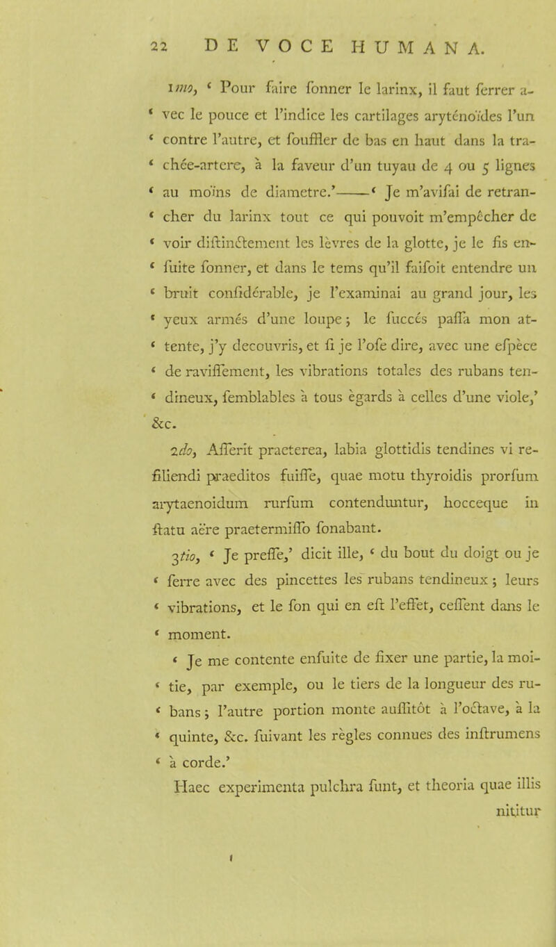 lino, * Pour faire fonner le larinx, il faut ferrer u- * vec le pouce et Tindice les cartilages arytenoides I'un * contre I'autre, et fouffler de bas en haut dans la tra- * chce-artcre, a la faveur d'un tuyau de 4 ou 5 lignes * au moms de diamctre.' * Je m'avifai de retran- * cher du larinx tout ce qui pouvoit m'emp^cher dc * voir diftinftement les levres de la glotte, je le fis en- * fuite fonner, et dans le terns qu'il faifoit entendre un * bruit confiderable, je Texaminai au grand jour, les * yeux arnies d'une louj^e; le fucccs pafla mon at- * tente, j'y decouvris, et fi je I'ofe dire, avec une efpece * de ravilTement, les vibrations totales des rubans ten- * dineux, femblables a tous egards a celles d'une viole,' &c. ido, AfTerit praeterea, labia glottidis tendines vi re- filiendi pa-aeditos fuifle, quae motu thyroidis prorfum aiytaenoidum rurfum contenduntur, hocceque in ftatu acre praetermifTo fonabant. 2tioj * Je preffe/ dicit ille, « du bout du doigt ou je * feiTC avec des pincettes les rubans tendineux; leurs * vibrations, et le fon qui en eft I'efFet, cefTent dans le * moment. * Je me contente enfuite de fixer une partie, la moi- * tie, par exemple, ou le tiers de la longueur des ru- < bans; I'autre portion monte auffitot a I'oclave, a la « quinte, &c. fuivant les regies connues des inftrumens * a corde.' Haec experimenta pulchra funt, et theoria quae illis nitjtur