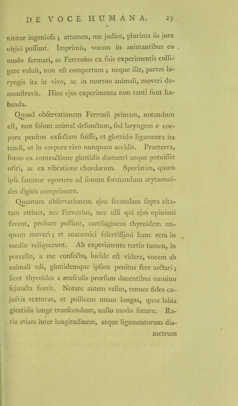 nititur ingeniofa ; attamen, me judice, plurima iis jure objici poffunt. Imprimis, vocem in animantibus eo . modo formari, ac Fei-renius ex fuis experimentis coUi- gere voluit, non eft compertum ; neque ille, partes la- ryngis ita in vivo, ac in mortuo animali, moveri de- monftravit. Hinc ejus experimenta non tanti funt lia- benda. Quoad obfervationem Ferrenii primam, notandum eft, non folum animal defun6tum, fed laryngem e cor- pore penitus cxfedlam fuifife, et glottidis ligamenta ita tendi, ut in corpore vivo nunquam accidit. Praeterea, fonus ex contradtione glottidis diametri aequo potuiflet oriri, ac ex vibratione chordarum. Speciatim, quum ipfe fateatur oportere ad fonum formandum arytaenoi- des digitis comprlmere. Quantum oblervationem ejus fecundam fupra cita- tam attinet, nec Ferrcnius, nec ulli qui ejus opinioni favent, probare poffunt, cartilaginem thyroidem un- <[uam moveri j et anatomici folertiffimi banc rem in medio reliquerunt. Ab experimento tertio tamen, in porcello, a me confedto, lucide eft videre, vocem ab animali edi, glottidemque ipfam penitus fere ardtari; licet thyroides e mufculis prorfum ducentibus omnino fejuncla fuerit. Notarc autem velim, tenues fides cu- juAls texturae, et polliccm unam longas, quae labia glottidis longe tranfcendunt, nullo modo fonare. Ra- tio ctium inter longitudinem, atque ligamentorum dia- metrum