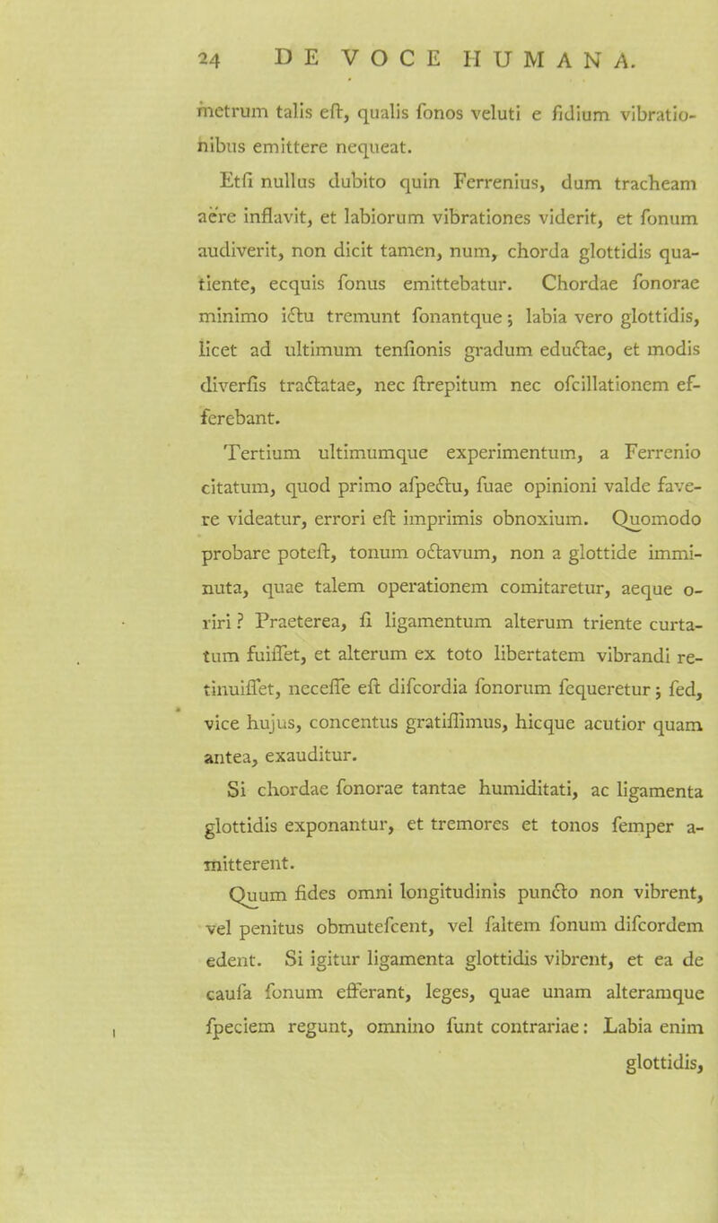 mctrum talis eft, qualis fonos veluti e fidium vibratio- hibiis emittere nequeat. Etli nuUus dubito quin Ferrenius, dum tracheam acre inflavit, et labiorum vibrationes viderit, et fonum audiverit, non dicit tamen, num, chorda glottidis qua- tiente, ecquis fonus emittebatur. Chordae fonorae minimo idlu tremunt fonantque; labia vero glottidis, licet ad ultimum tenfionis gradum eduftae, et modis diverfis tradlatae, nec ftrepitum nec ofcillationem ef- ferebant. Tertium ultimumque experimentum, a Ferrenio citatum, quod primo afpeftu, fuae opinioni valde fave- re videatur, errori eft imprimis obnoxium. Quomodo probare poteft, tonum oftavum, non a glottide immi- nuta, quae talem operationem comitaretur, aeque o- riri ? Praeterea, fi ligamentum alteram triente curta- tum fuiiTet, et alteram ex toto libertatem vibrandi re- tinulffet, necefte eft difcordia fonorum fequeretur; fed, vice hujus, concentus gratiffimus, hicque acutior quam antea, exauditur. Si chordae fonorae tantae humiditati, ac ligamenta glottidis exponantur, et tremores et tonos femper a- mitterent. Quum fides omni longitudinis punclo non vibrent, vel penitus obmutefcent, vel faltem fonum difcordem edent. Si igitur ligamenta glottidis vibrent, et ea de caufa fonum efferant, leges, quae unam alteraraque fpeciem regunt, omnino funt contrariae: Labia enim glottidis,