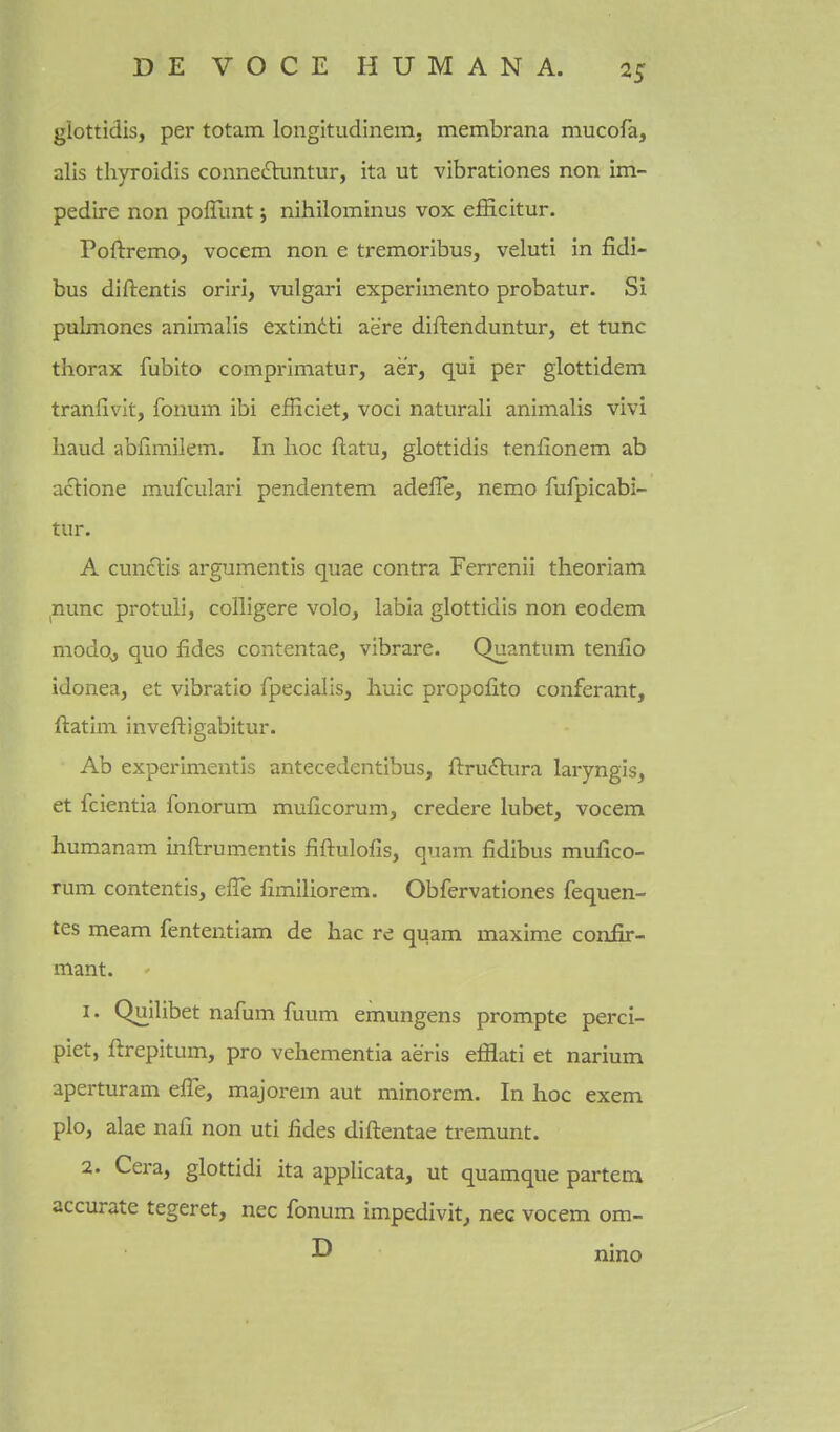 glottidis, per totam longitudinem, membrana mucofa, alis thyroidis connedluntur, ita ut vibrationes non im- pedire non poffunt; nihilominus vox efficitur. Poftremo, vocem non e tremoribus, veluti in fidi- bus diftentis oriri, vulgari experimento probatur. Si pulmones animalis extindti aere diftenduntur, et tunc thorax fubito comprimatur, aer, qui per glottidem tranfivlt, fonum ibi efficiet, voci naturali animalis vivi baud abfimilem. In hoc ftatu, glottidis tenllonem ab aclione mufculari pendentem adefle, nemo fufpicabi- tur. A cunclls argumentis quae contra Ferrenii theoriam nunc protuli, colligere volo, labia glottidis non eodem modo^ quo fides contentae, vibrare. Quantum tenfio idonea, et vibratio fpecialis, huic propofito conferant, ftatim inveftigabitur. Ab experimentis antecedentibus, ftruftura laryngis, et fcientia fonorura muficorum, credere lubet, vocem humanam inftrumentis fiftulofis, quam fidibus mufico- rum contentis, effe fimiliorem. Obfervationes fequen- tes meam fententiam de hac re quam maxime conJSr- mant. 1. Quilibet nafum fuum emungens prompte perci- piet, ftrepitum, pro vehementia aeris efflati et narium aperturam effe, majorem aut minorem. In hoc exem plo, alae nafi non uti fides diftentae tremunt. 2. Cera, glottidi ita applicata, ut quamque partem accurate tegeret, nec fonum impedivit, nec vocem om- ^ nino
