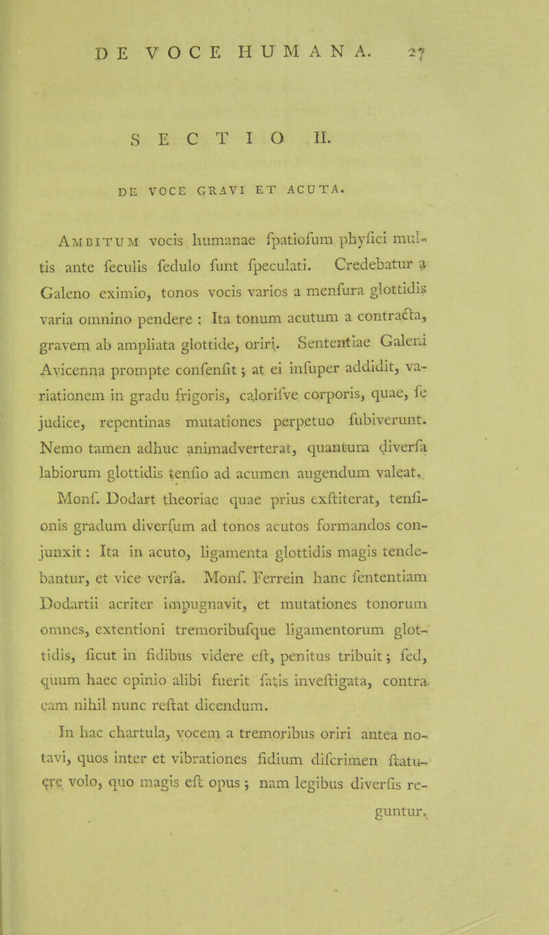 S E C T I O II. DE VOCE GRAVI ET ACUTA. Ameitum vocis humanae fpatiofum phyfici miiU tis ante feculis fedulo funt fpeculati. Credebatur g- Galeno eximio, tonos vocis varies a menfura glottidis varia omnino pendere : Ita tonum acutum a contradla, gravem ab ampliata glottide, oriri.. Sententiae Galeri Avicenna proinpte confenfit; at ei infuper addidit, va- riationem in gradu frigoris, calorilve corporis, quae, fe judice, repentinas miitationes perpetuo fubiverunt. Nemo tamen adhuc animadverterat, quantum diverfa labiorum glottidis tenlio ad acumen augendum valeat, Monf. Dodart theoriae quae prius exftiterat, tenfi- onis gradual diverfum ad tonos acutos formandos con- junxit: Ita in acuto, ligamenta glottidis magis tende- bantur, et vice verfa. Monf. Ferrein banc fententiam Dodartii acriter impugnavit, et mutationes tonorum omnes, cxtentioni tremoribufque ligamentorum glot- tidis, ficut in fidibus videre eft, penitus tribuit; fed, quum haec opinio alibi fuerit fatis inveftigata, contra- cam nihil nunc reftat dicendum. In hac chartuhj vocem a trempribus oriri antea no- tavi, quos inter et vibrationes fidlum difcrimen ftatu- <;re volo, quo magis eft opus; nam legibus diverfis re- guntur.