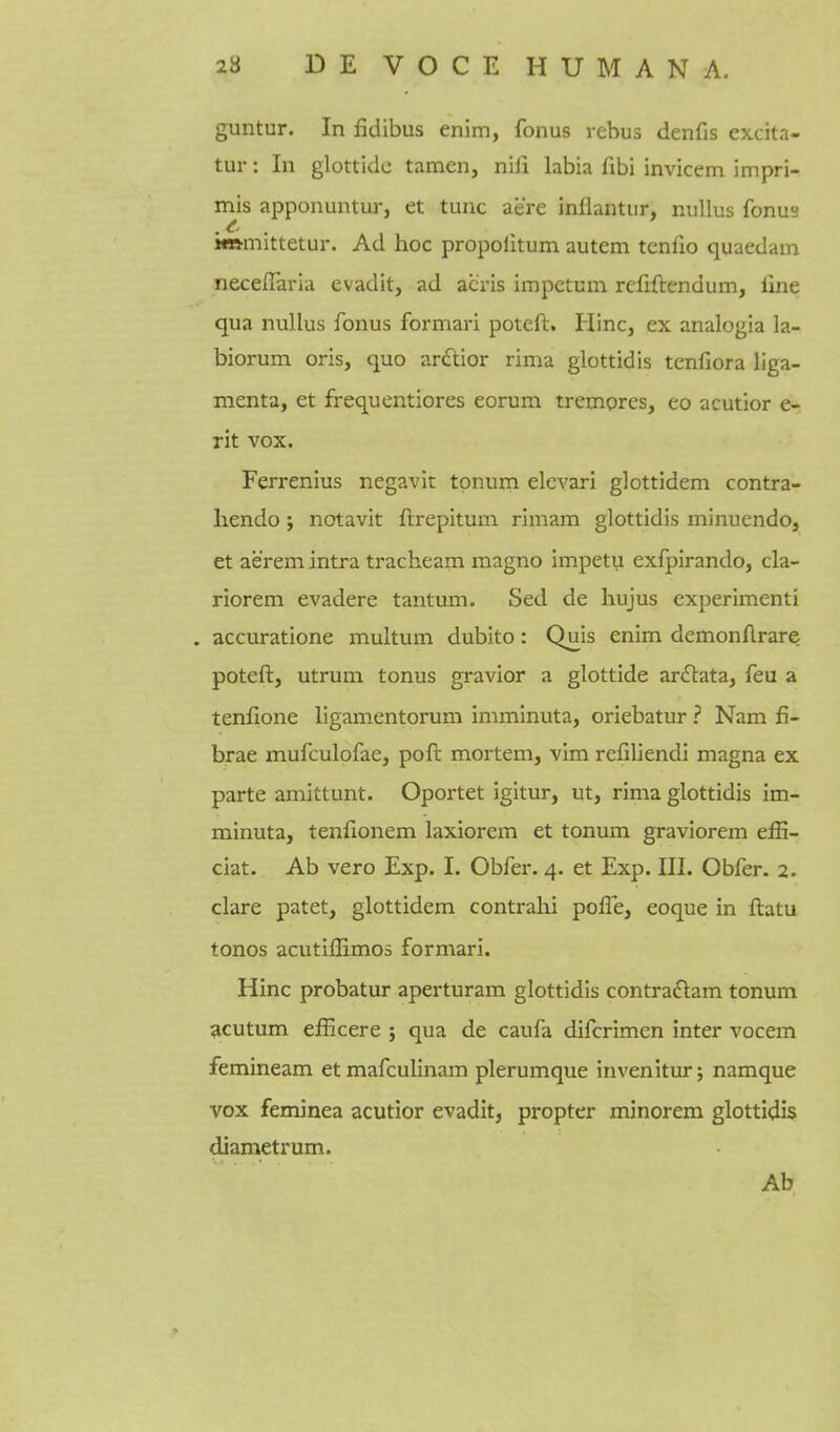 guntur. In fidibus enim, fonus rebus denfis excita- tur: In glottidc tamen, nifi labia fibi invicem impri- mis apponuntur, et tunc acre inflantur, nullus fonus immittetur. Ad hoc propolitum autem tenfio quaedam necefiaria evadit, ad acris impetum refiftendum, fine qua nullus fonus formari poteft. Hinc, ex analogia la- biorum oris, quo ardtior rima glottidis tenfiora liga- menta, et frequentiores eorum trempres, eo acutior e- rit vox. Ferrenius negavit tpnuni elevari glottidem contra- liendo; notavit ftrepitum rimam glottidis minuendo, et aerem intra tracheam magno impetu exfpirando, cla- riorem evadere tantum. Sed de hujus experimenti . accuratione multum dubito: Quis enim demonflrare poteft, utrum tonus gravior a glottide ar£tata, feu a tenfione ligamentorum imminuta, oriebatur ? Nam fi- brae mufculofae, poft mortem, vim refiliendi magna ex parte amittunt. Oportet igitur, ut, rima glottidis im- minuta, tenfionem laxiorem et tonum graviorem effi- ciat. Ab vero Exp. I. Obfer. 4. et Exp. III. Obfer. 2. clare patet, glottidem contrahi pofle, eoque in ftatu tonos acutiflimos formari. Hinc probatur aperturam glottidis contra£tam tonum scutum efficere ; qua de caufa difcrimen inter vocem femineam etmafculinam plerumque invenitur; namque vox feminea acutior evadit, propter minorem glottidis diametrum. Ab