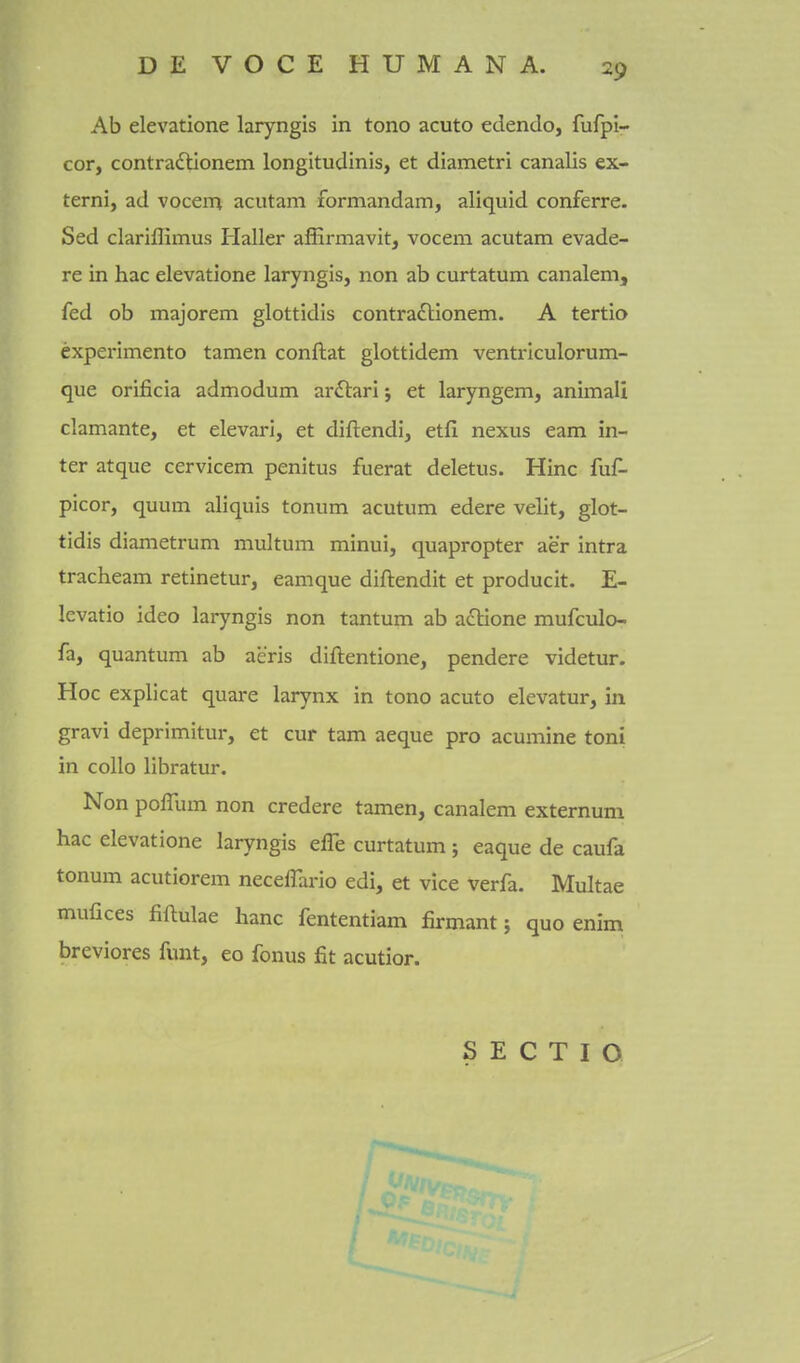Ab elevatione laryngis in tono acuto edendo, fufpi- cor, contradlionem longitudinis, et diametri canalis ex- terni, ad vocem acutam formandam, aliquid conferre. Sed clariffimus Haller afErmavit, vocem acutam evade- re in hac elevatione laryngis, non ab curtatum canalem, fed ob majorem glottidis contra£lionem. A tertio experimento tamen conftat glottidem venti-iculorum- que orificia admodum arftari 5 et laryngem, animali clamante, et elevari, et diftendi, etfi nexus earn in- ter atque cervicem penitus fuerat deletus. Hinc fuC- picor, quum aliquis tonum acutum edere velit, glot- tidis diametrum multum minui, quapropter aer intra tracheam retinetur, eamque diftendit et producit. E- kvatio ideo laryngis non tantum ab a£tione mufculo- fa, quantum ab aeris diftentione, pendere videtur. Hoc explicat quare larynx in tono acuto elevatur, in gravi deprimitur, et cur tam aeque pro acumine toni in collo libratur. Non poffum non credere tamen, canalem externum hac elevatione laryngis effe curtatum; eaque de caufa tonum acutiorem neceffario edi, et vice verfa. Multae mufices fiftulae banc fententiam firmant; quo enim breviores funt, eo fonus fit acutior. S E C T I O