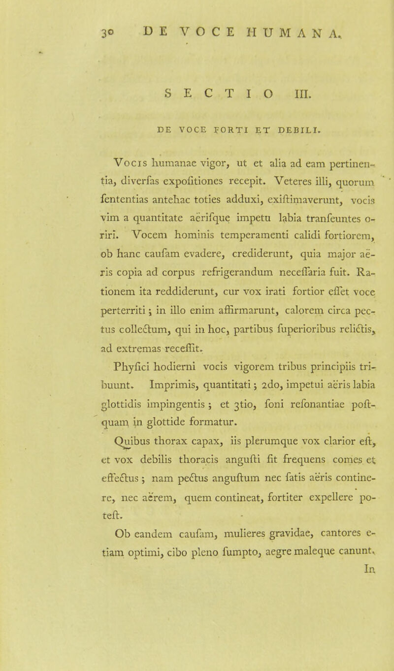S E C T I O III. DE VOCE yORTI ET DEBILI. Vocis humanae vigor, ut et alia ad earn pertinen- tia, diverfas expofitiones recepit. Veteres illi, quorum fententias antehac toties adduxi, cxiftimaverunt, vocis vim a quantitate aerifque impetu labia tranfeuntes o- rirl. Vocem hominis temperamenti calidi fortiorcm, ob hanc caufam evadere, crediderunt, quia major ae- ris copia ad corpus refrigerandum neceffaria fuit. Ra- tionem ita reddiderunt, cur vox irati fortior eflet voce perterriti; in illo enim affirmarunt, calorem circa pec- tus collegium, qui in hoc, partibus fuperioribus relictis, ad extremas receffit. Phyfici hodierni vocis vigorem tribus principiis tri- buunt. Imprimis, quantitati; 2do, impetui aeris labia glottidis impingentis j et 3tio, foni refonantiae poft- quam in glottide formatur. Quibus thorax capax, iis plerumque vox clarior eft, et vox debilis thoracis angufti fit frequens comes et eflfeftus ; nam pectus anguftum nec fatis aeris contine- re, nec acrem, quern contineat, fortiter expellere po- teft. Ob eandem caufam, mulieres gravidae, cantores e- tiam optimi, cibo pleno fumpto, aegre maleque canunt. In