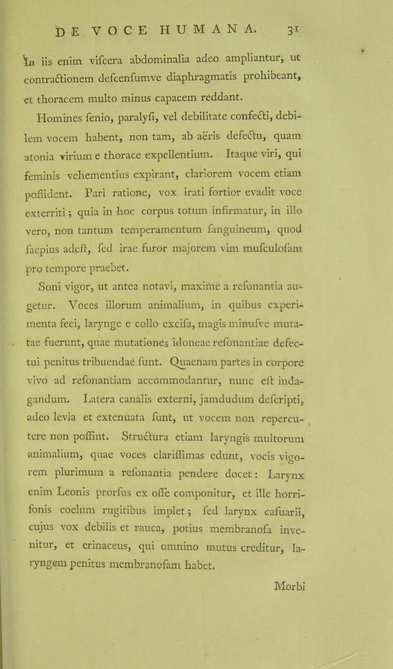 In iis enim vifcera abdominalia adeo amplianturj ut contra£tionem defcenfumve diaphragmatis prohibeant, et thoracem multo minus capacem reddant. Homines fenio, paralyfi, vel debilitate confecSli, debi- lem vocem habent, non tarn, ab aeris defeftu, quam atonia ririum e thorace expellentium. Itaque viri, qui feminis vehementius expirant, clariorem vocem etiam poffident. Pari ratione, vox irati fortior evadit voce exterriti; quia in hoc corpus totum infirmatur, in illo vero, non tantum temperamentum fanguineum, quod faepius adeft, fed irae furor majorem vim mufculofam pro tempore praebet. Soni vigor, ut antea notavi, maxime a refonantia au- getur. Voces illorum animaliunij in qui bus experi- menta feci, larynge e coUo excifa, magis minufve muta- tae fuerunt, quae mutationcs idoneaerefonantiae defec- tui penitus tribuenda6 funt. Quaenam partes in cDrpore vivo ad refonantiam accommodantur, nunc eft inda- gandum. Latera canalis externi, jamdudum defcripti, adeo levia et extenuata funt, ut vocem non repercu- tere non poffint. Strudlura etiam laryngis multorum animalium, quae voces clariffimas edunt, vocis vigo- rem plurimum a refonantia pendere docet: Larynx enim Leonis prorfus ex ofTe componitur, et ille horri- fonis coelum rugitibus implet j fed larynx cafuarii, cujus vox debilis et rauca, potius membranofa inve- nitur, et crinaceus, qui omnino mutus creditur, la- lyngem penitus membranofam habet. Morbi