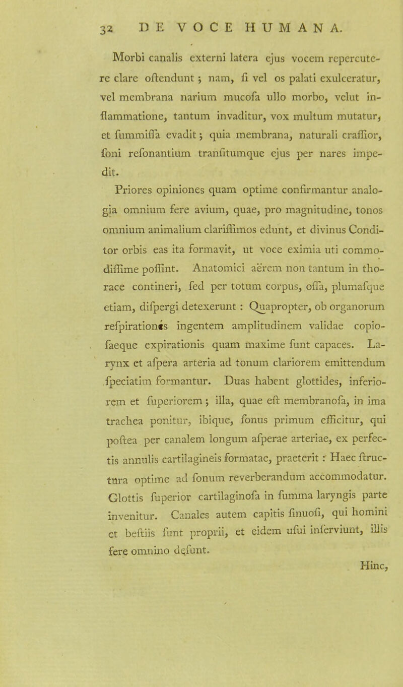 Morbi canalis externi latera ejus vocem rcpcrcutc- re clare oftendunt; nam, ii vel os palati exulceratur, vel membrana narium mucofa ullo morbo, velut in- flammatione, tantum invadltur, vox multum mutatur^ et fummifla evadit; quia membrana, natural! craffior, foni refonantium tranfitumque ejus per nares impe- dit. Priores opiniones quam optime confirmantur analo- gia omnium fere avium, quae, pro magnitudine, tones omnium animalium clariffimos edunt, et divinus Condi- tor orbis eas ita formavit, ut voce eximia uti commo- diffime poffint. Anatomici aerem non tantum in tho- race contineri, fed per totum corpus, offa, plumafque etiam, difpergi detexerunt : Quapropter, ob organorum refpirationts ingentem amplitudinem validae copio- faeque expirationis quam maxime funt capaces. La- rynx et afpera arteria ad tonum clariorem emittendum fpeciatim fcmantur. Duas habent glottides, inferio- rem et fuperlorem *, ilia, quae eft membranofa, in ima trachea ponitur, ibique. Tonus primum efficitur, qui poftea per canalem longum afperae arteriae, ex perfec- tis annulis cartilagineis formatae, praeterit: Haec ftruc- tura optime ad fonum reverberandum accommodatur. Glottis fuperior cartilaginofa in fumma laryngis parte invenitur. Canales autem capitis fmuofi, qui homini et beftiis funt proprii, et eidem ufui inlerviunt, illis fere omnino aqfunt. Hinc,