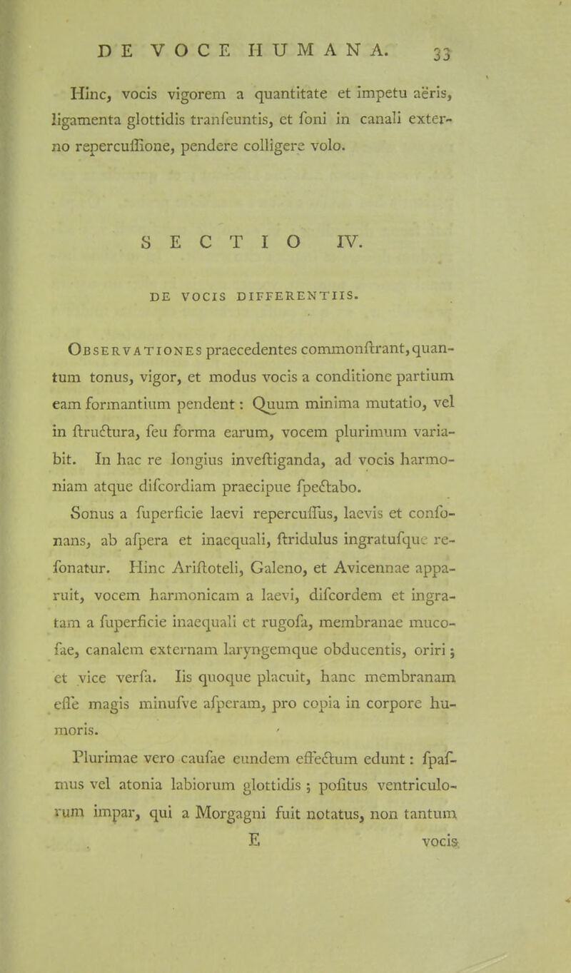 HInc, vocis vigorem a quantltate et impetu aeris, ligamenta glottidis tranfeuntis, et foni In canali exter- no repercuffione, pendere colligere volo. S E C T I O IV. DE VOCIS DIFFERENTIIS. Observationes praecedentes commonftrant,quan- tum tonus, vigor, et modus vocis a conditione partium eam formantium pendent: Quum minima mutatio, vel in ftruflura, feu forma earum, vocem plurimum varia- bit. In hac re longius inveftiganda, ad vocis harmo- niam atque difcordiam praecipue fpe£labo. Sonus a fuperficie laevi repercufTus, laevis et confo- nans, ab afpera et inaequali, ftridulus ingratufque re- fonatur. Hinc Ariftoteli, Galeno, et Avicennae appa- ruit, vocem harmonicam a laevi, difcordem et ingra- tam a fuperficie inaequali et rugofa, membranae muco- fae, canalem extcrnam laryngemque obducentis, oriri j et vice verfa. lis quoque placiiit, banc membranam efle magis minufve afperam, pro copia in corpore hu- moris. Plurimae vero caufae eundem effe6him edunt: fpaf- mus vel atonia labiorum glottidis ; pofitus ventriculo- rum impar, qui a Morgagni fuit notatus, non tantum E vocis.