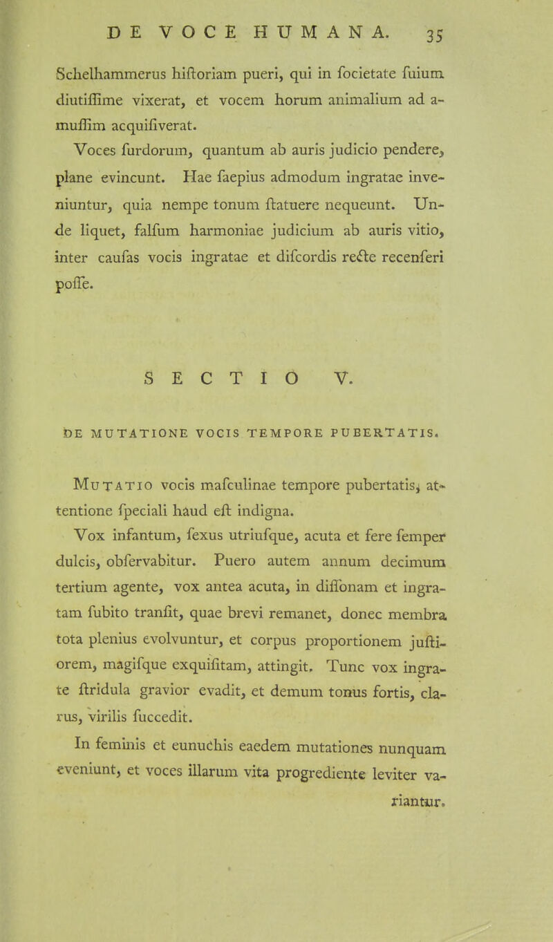 Schelhammerus hiftoriam pueri, qui in focietate fuium diutiffime vixerat, et vocem horum animalium ad a- muffim acquifiverat. Voces furdorum, quantum ab auris judicio pendere, plane evincunt. Hae faepius admodum Ingratae inve- niuntur, quia nempe tonum ftatuere nequeunt. Un- de liquet, falfum harmoniae judicium ab auris vitio, inter caufas vocis ingratae et difcordis re<fte recenferi pofle. S E C T I O V. DE MUTATIONE VOCIS TEMPORE PUEERTATIS. MuTATio vocis mafculinae tempore pubertatis^ at- tentione fpeciali haud eft indigna. Vox infantum, fexus utriufque, acuta et fere femper dulcis, obfervabitur. Puero autem annum decimura tertium agente, vox antea acuta, in diffonam et ingra- tam fubito tranfit, quae brevi remanet, donee membra tota plenius evolvuntur, et corpus proportionem jufti- orem, magifque exquifitam, attingit. Tunc vox ingra- te ftridula gravior evadit, et demum tonus fortis, cla- rus, virilis fuccedit. In feminis et eunuehis eaedem mutationes nunquam eveniunt, et voces illarum vita progrediente leviter va- riantiir.