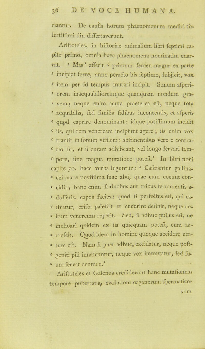 riiintur. De caufis horum phacnomcnum medici fo- lertiffimi diu diflertaverunt. Ariftoteles, in hiftoriae animallum libri feptimi ca- pite primo, omnia haec phaenomena nominatim enar- rat. * Mas' aflerit * primum femen magna ex parte * incipiat ferre, anno pcrafto bis feptimo, fubjicit, vox * item per id tempus mutari incipit. Sonum afperl- * orem inaequabilioremque quanquam nondum gra- ' vem; neque enim acuta praeterea eft, neque tota * aequabilis, fed fimilis fidibus incontentis, et afperis * qupd caprire denominant: idque potiffimum incidit < iis, qui rem veneream incipiunt agere ; iis enim vox * tranfit in fonum virilem : abftinentibus vero e contra- * rio fit, et fi curam adhibeant, vel longo fervari tem- * pore, line magna mutatione poteft.' In libri nohi capite 50. haec verba leguntur: ' Caftrantur gallina- « cei parte noviffima fuae aivi, quae cum coeunt con- < cidit; banc enim fi duobus aut tribus ferramentis a- « dulTeris, capos facies: quod G. perfeftus eft, qui ca- * ftratur, crifta palefcit et cucurire delinit, neque co- < itum venereum repetit. Sed, fi adhuc pullus eft, ne < inchoari quidem ex iis quicquam poteft, cum ac- « crefcit. Quod idem in homine quoque accidere cer- * tum eft. Nam fi puer adhuc, excidatur, neque poft- * geniti pili innafcuntur, neque vox immutatur, fed fu- * um fervat acumen.' Ariftoteles et Galenus crediderunt banc mutationcm tempore pubertatis, evoiutioni organorum fpermatico- nua