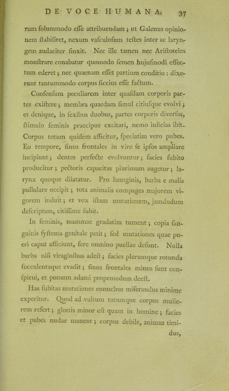 rum folummodo efle attribuendam; ut Galenus opinlo- nem ftabiliret, nexum vafculofum teftes inter ac laryiir gem audaciter finxit. Nec ille tamen nec Ariftoteles monftrare conabatur quomodo femen hujufmodi effec- tum ederet j nec quaenam eflet partium conditio : dixe- runt tantummodo corpus ficcius effe faftum. Confenfum peculiarem inter quafdam corporis par- tes exiftere; membra quaedam limul citiufque evolvi j et denique, in fexibus duobus, partes corporis diverfas, ftimulo feminis praecipue excitari, nemo inficias ibit^ Corpus totum quidem afficitur, fpeciatim vero pubes. Eo tempore, finus frontales in viro fe ipfbs ampliare incipiunt j dentes perfedle evolvuntur; facies fubito producitur ; pectoris capacitas plurimum augetur; la- rynx quoque dilatatur. Pro lanuginis, barba e malis puUulare occipit; tota animalis compages majorem vi- gorem induit; et vox iftam mutationem, jamdudum defcriptam, citiffime I'ubit. In feminis, mammae gradatim tument; copia San- guinis fyftema genitale petit; fed mutationes quae pu- eri caput afficiunt, fere omnino puellae defunt. Nulla barba nifi viraginibus adeli: 5 facies plerumque rotunda fucculentaque evadit; finus frontales minus funt con- fpicui, et pomum adami propemodum deeft. Has fubitas mutationes eunuchus miferandus minima experitur. Quod ad .vultum totumque corpus mulie- rem refert; glottis minor eft quam in liomine ; facies et pubes nudae manent 5 corpus debile, animus timi- dus.