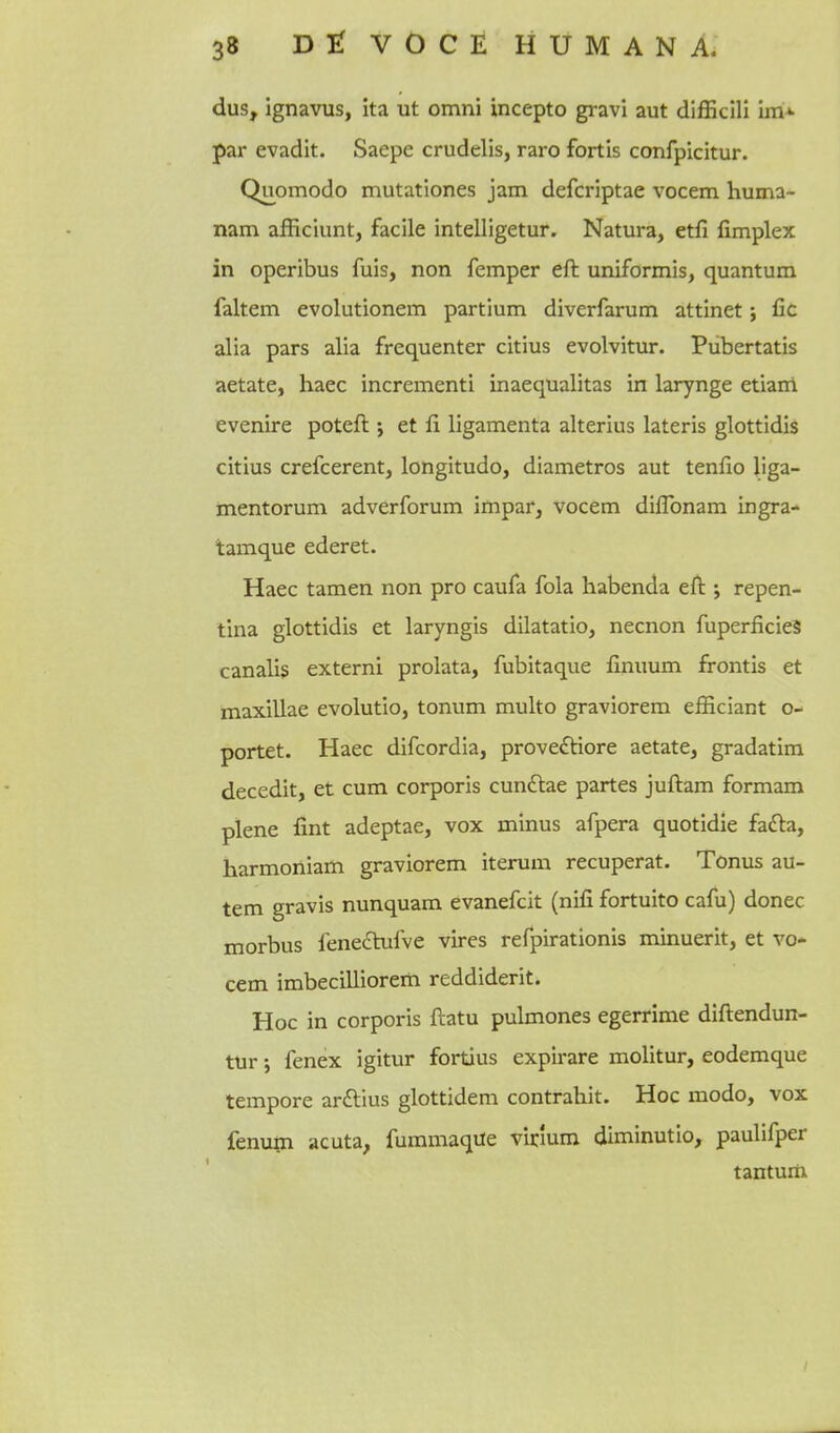 dus, ignavus, ita ut omni incepto gravi aut difficill im»- par evadit. Saepe crudelis, raro fortls confpicitur. Quomodo mutationes jam defcriptae vocem huma- nam afficiunt, facile intelligetur. Natura, etfi (implex in operibus fuis, non Temper eft uniformis, quantum faltem evolutionem partium diverfarum attinet; fic alia pars alia frequenter citius evolvitur. Pubertatis aetate, haec increment! inaequalitas in larynge etiam evenire poteft j et fi ligamenta alterius lateris glottidis citius crefcerent, longitude, diametros aut tenfio liga- mentorum adverforum impar, vocem diflbnam ingra- tamque ederet. Haec tamen non pro caufa fola habenda eft ; repen- tina glottidis et laryngis dilatatio, necnon ftiperficieS canalis extern! prolata, fubitaque finuum frontis et maxillae evolutio, tonum multo graviorem efficiant o- portet. Haec difcordia, prove^tiore aetate, gradatim decedit, et cum corporis cunftae partes juftam formam plene lint adeptae, vox minus afpera quotidie fafta, harmoniam graviorem iterum recuperat. Tonus au- tem gravis nunquam evanefcit (nifi fortuito cafu) donee morbus fene6hifve vires refpirationis minuerit, et vo* cem imbecilliorem reddiderit. Hoc in corporis ftatu pulmones egerrime diftendun- tUr; fenex igitur fortius expirare molitur, eodemque tempore arftius glottidem contrahit. Hoc modo, vox fenum acuta, fummaqiie virlum diminutio, paulifper tantum
