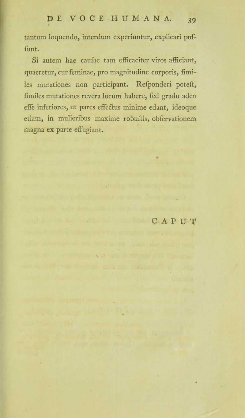 tantum loquendo, interdum experluntur, explicari pof- funt. Si autem hae caufae tarn efficaciter viros afficiant, quaeretur, cur feminae, pro magnitudine corporis, fimi- les mutationes non participant. Refponderi poteft, fimiles mutationes revera locum habere, fed gradu adeo efle inferiores, ut pares effedbas minime edant, ideoquc etiam, in mulieribus maxime robuftis, obfervationem magna ex parte effugiant. CAPUT
