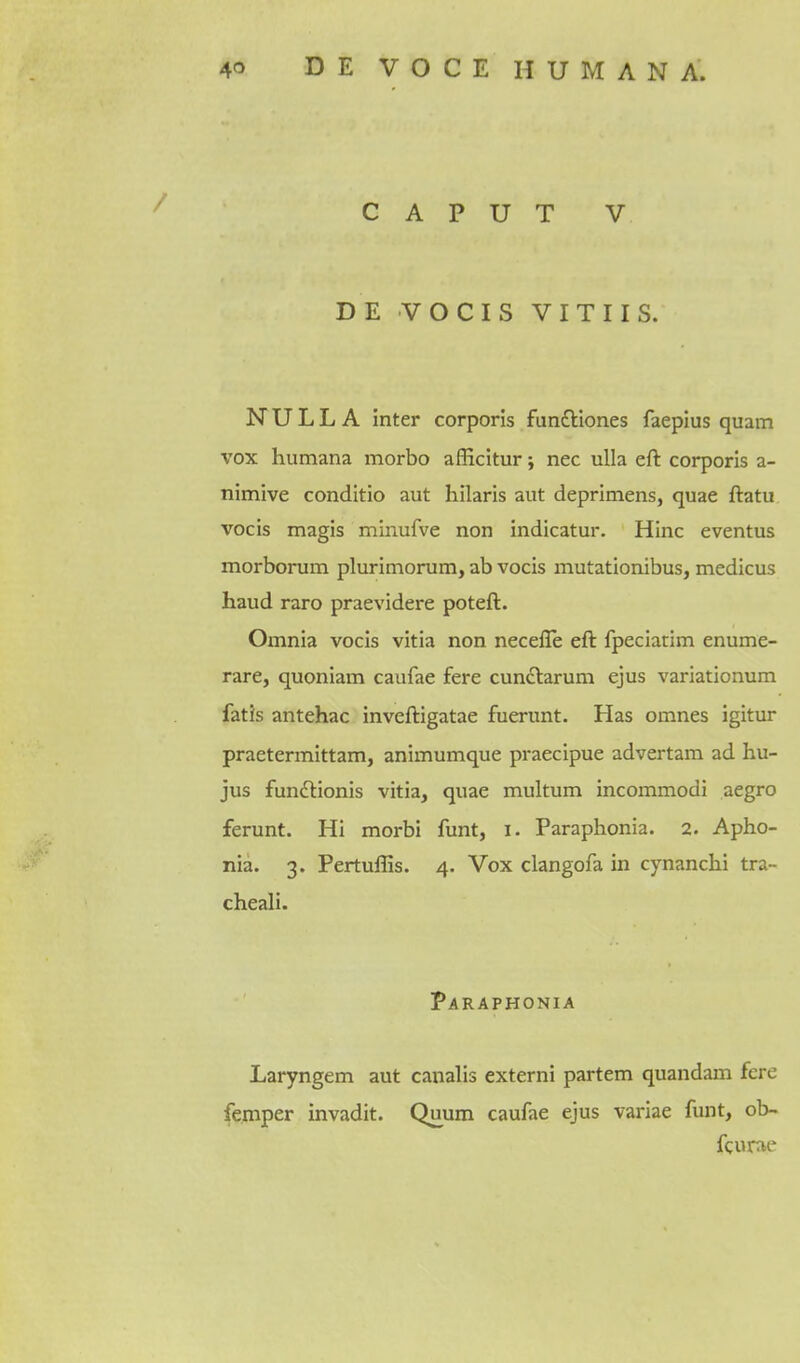 CAPUT V DE VOCIS VITUS. NULLA inter corporis funcliones faepius quam vox humana morbo afEcitur; nec uUa eft corporis a- nimive conditio aut hilaris aut deprimens, quae ftatu vocis magis minufve non indicatur. Hinc eventus morborum plurimorum, ab vocis mutationibus, medicus haud raro praevidere poteft. Omnia vocis vitia non necefle eft fpeciatim enume- rare, quoniam caufae fere cunclarum ejus variationum fatis antehac inveftigatae fuerunt. Has omnes igitur praetermittam, animumque praecipue advertam ad hu- jus fundlionis vitia, quae multum incommodi aegro ferunt. Hi morbi funt, i. Paraphonia. 2. Apho- nia. 3. Pertuffis. 4. Vox clangofa in cynanchi tra- cheali. Paraphonia Laryngem aut canalis externi partem quandam fere femper invadit. Quum caufae ejus variae funt, ob~ fcume