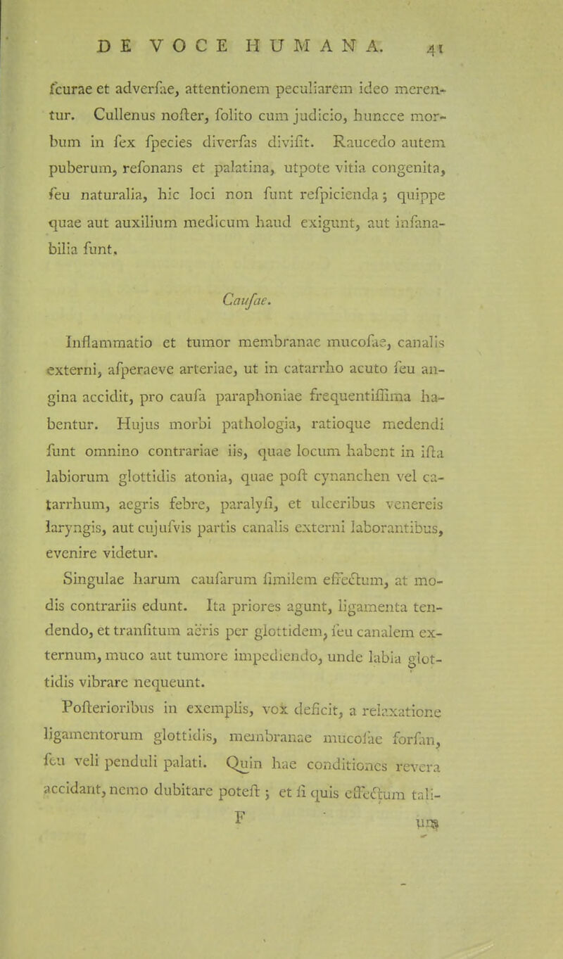 fcurae et adverfiie, attentionem peculiarem ideo mcren- tur. Cullenus nofter, folito cum judicio, huncce mor- bum in fex fpecies diverfas divifit. Raucedo auteni puberum, refonans et palatina, utpote vitia congenita, feu naturalla, hie loci non funt refpicienda; quippe <|uae aut auxilium medicum baud exigunt, aut infana- bilia funt, Caufae. Inflammatio et tumor membranac mucofae, canal is externi, afperaeve arteriae, ut in catarrho acuto feu an- gina accidit, pro caufa paraphoniae frequentiffima ha- bentur. Hujus morbi pathologia, ratioque medendi funt omnino contrariae iis, quae locum habent in ill:a labiorum glottidis atonia, quae poft cynanchen vel ca- tarrhum, aegris febre, paralyii, et ulceribus venereis laryngis, autcujufvis partis canalis externi laborantibus, evenire videtur. Singulae harum caufarum fimilem efxe(rtum, at mo- dis contrariis edunt. Ita priores agunt, ligamenta ten- dendo, et tranfitum acris per giottidem, feu canalem ex- ternum, muco aut tumore impediendo, unde labia glot- tidis vibrare nequeunt. Pofterioribus in exemplis, vok deficit, a reh\xaticne ligamcntorum glottidis, membranae uuicoiae forfm, ftu veli penduli palati. Quin hae conditioncs revera accidant, nemo dubitare poteft j et li quis cffec^ura tali-