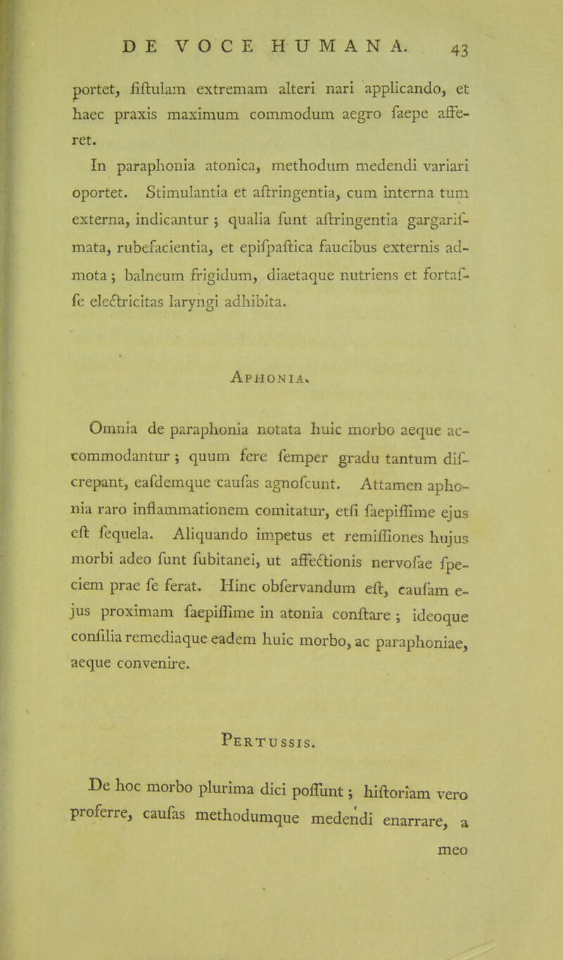 portet, fiflulam extremam alteri nari applicando, et haec praxis maximum commodum aegro faepe affe- ret. In paraphonia atonica, methodum medendi variari oportet. Stimulantia et aftringentia, cum interna turn externa, indicantur j qualia funt aftringentia gargaril- mata, rubefacientia, et epifpaftica faucibus externis ad- mota ; balneum frigidum, diaetaque nutriens et fortaf- fe eledlricitas laryngi adhibita. Aphonia. Omnia de paraphonia notata hulc morbo aeque ac- commodantur ; quum fere Temper gradu tantum dif- crepant, eafdemque caufas agnofcunt, Attamen apho- nia rare inflammationem comitatur, etfi faepiffime ejus eft fequela. Aliquando impetus et remifGones hujus morbi adeo funt fubitanei, ut affecSlionis nervofae fpe- ciem prae fe ferat. Hinc obfervandum eft, caufam e- jus proximam faepiffime in atonia conftare ; ideoque confilia remediaque eadem huic morbo, ac paraphoniae, aeque convenire. Pertussis. De hoc morbo plurima dici poflunt; hiftorlam vero proferre, caufas methodumque medendi enarrare, a meo