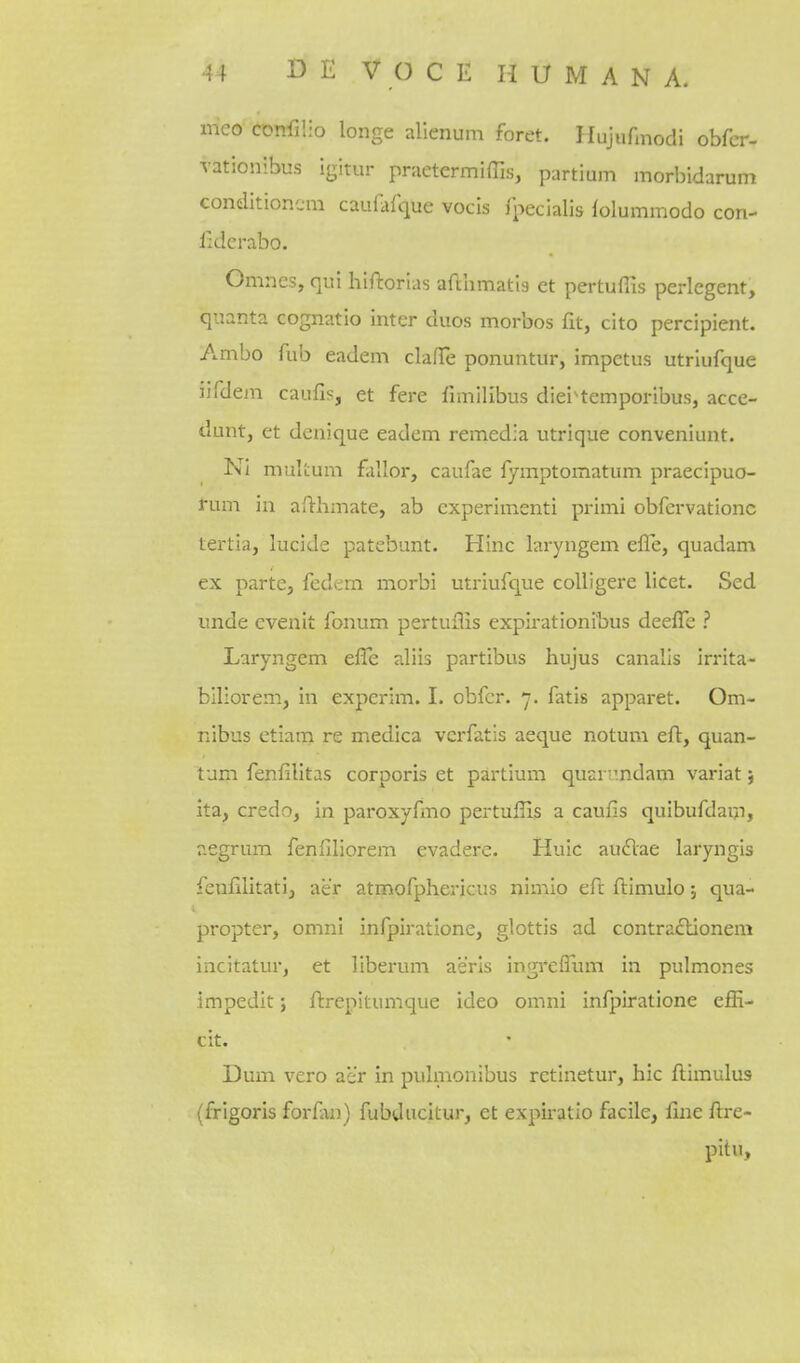 meo confilio longe alienum foret. Hujufinodi obfcr- vationibus igitur praetermiffis, partium morbidarum conditionc-m caufafque vocis fpecialis ^olummodo con- lldcrabo. Omnes, qui hiftorlas afchmatla et pertuflis perlegent, quanta cognatio inter duos morbos fit, cito percipient. Ambo Tub eadem clafTe ponuntur, impetus utriufque iifdem caufis, et fere fimilibus diei^temporibus, acce- dunt, et denique eadem remedla utrique conveniunt. Ni mulLum fallor, caufae fymptomatum praecipuo- rum in afthmate, ab cxperimenti primi obfervationc tertia, lucide patebunt. Hinc laryngem efle, quadam ex parte, fcdem morbi utriufque colligere licet. Sed unde evenit fonum pertuflis expirationibus deefTe ? Laryngem efle aliis partibus hujus canalis irrita- blliorem, in expcrim. I. obfcr. 7. fatis apparet. Om- nibus ctiam re medica vcrfatis aeque notum efl:, quan- tum fenfilitas corporis et partium quariindam variat j Ita, credo, in paroxyfirio pertuflis a caufis quibufdain, aegrum fenfiliorem evadere. Huic au£lae laryngis fenfilitati, aer atmofphericus nimlo eft fl:imulo; qua- propter, omni infpiratione, glottis ad contra£tionem incitatur, et liberuni aeris ingrefllun in pulmones impedit j ftrepitumque ideo omni infpiratione efii- cit. Dum vero aer in pulmonibus retinetur, hie ftimulus (frigoris forfm) fubducitur, et expii-atio facile, fine fi:re- pitu,