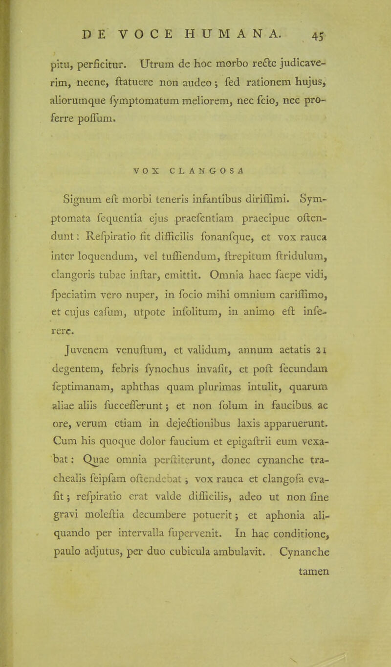 pkn, perficitur. Utrum de hoc morbo refte judicave- rim, necne, ftatuere non audeo; fed rationem hujus, aliorumque fymptomatum meliorem, nec fcio, nec pro- ferre poflum. vox CLANGOSA Signum eft morbi teneris infantibus diriflimi. Sym- ptomata fetjuentia ejus praefentiam praecipue often- dunt. Refplratio fit difficilis fonanfque, et vox rauca inter loquendum, vel tufliendum, ftrepitum ftridulum, clangoris tubae inftar, emittit. Omnia haec faepe vidi, fpeciatim vero niiper, in focio mihi omnium cariffimo, et cujus cafum, utpote infolitum, in animo eft infe- rerc. Juvenem venuftum, et validum, annum aetatis 21 degentem, febris fynochus invafit, et poft fecundam feptimanam, aphthas quam plurimas intulit, quarum allae aliis fucceflerunt; et non folum in faucibus ac ore, verum etiam in dejeilionibus laxis apparuerunt. Cum his quoque dolor faucium et epigaftrii eum vexa- bat: Quae omnia perftiterunt, donee cynanche tra- chealis feipfam oftendebat i vox rauca et clangofa eva- fit j refpiratio erat valde diflicilis, adeo ut non fine gravi moleftia decumbere potuerit; et aphonia ali- quando per intervalla fijpervenit. In hac conditione, paulo adjutusj per duo cubicula ambulavit. Cynanche tamen