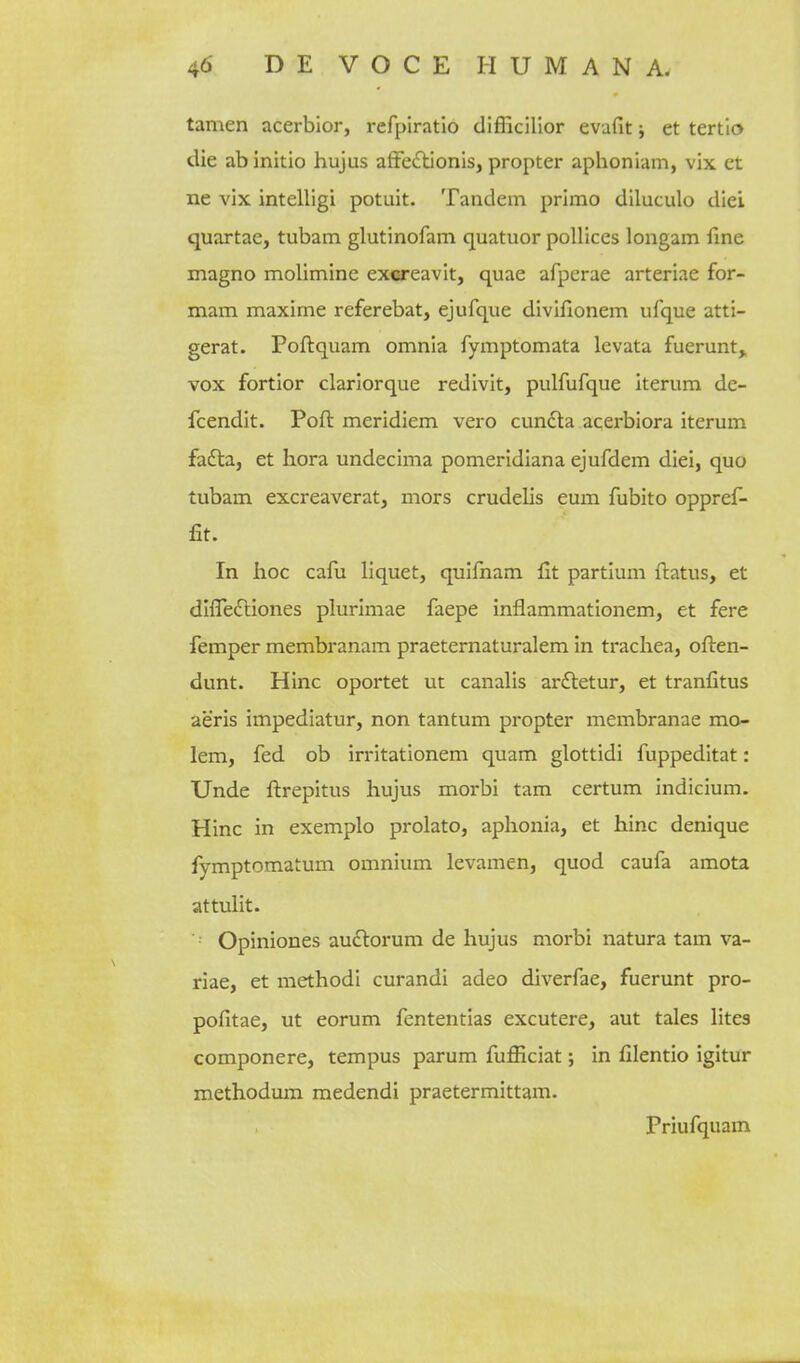 tamen acerbior, refpiratio difficillor evafit; et tertlo die ab initio hujus afFeiftionis, propter aphoniam, vix et ne vix intelligi potuit. Tandem primo diluculo diei quartae, tubam glutinofam quatuor poUices longam fine magno molimine exereavit, quae afperae arteriae for- mam maxime referebat, ejufque divifionem ufque atti- gerat. Poftquam omnia fymptomata levata fuerunt, vox fortior clarlorque redlvit, pulfufque iterum de- fcendit. Poft meridiem vero cundla acerbiora iterum fa£la, et hora undecima pomeridiana ejufdem diei, quo tubam excreaverat, mors crudelis eum fubito oppref- £t. In hoc cafu liquet, quifnam fit partlum firatus, et difledliones plurimae faepe inflammationem, et fere femper membranam praeternaturalem in trachea, ofl:en- dunt. Hinc oportet ut canalis ar£letur, et tranfitus aeris impediatur, non tantum propter membranae mo- lem, fed ob irritationem quam glottidi fuppeditat: Unde fl:repitus hujus morbi tarn certum indicium. Hinc in exemplo prolato, aphonia, et hinc denique fymptomatum omnium levamen, quod caufa amota attulit. Opiniones au£lorum de hujus morbi natura tarn va- riae, et methodi curandi adeo diverfae, fuerunt pro- pofitae, ut eorum fententias excutere, aut tales lites componere, tempus parum fufficiat; in filentio igitur methodum medendi praetermittam. Priufquam