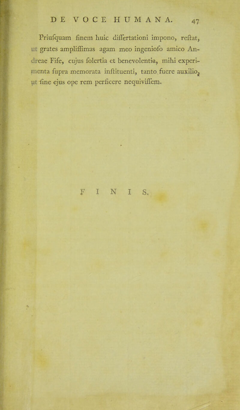 Priufquam finem huic diflertationi impono, reftat, A-grates ampliffimas agam meo ingeniofo amico An- ireae Fife, cujus folertia at benevolentiaj mihi experi- inenta fupra memorata inftituenti, tanto fuere auxilioj jt iine ejus ope rem perficere nequivilTein. F I N I S.