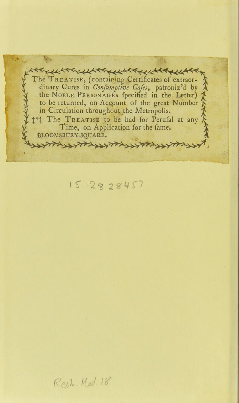 I The Treatise, (containing Certificates of extraor- ^ dinary Cures in Confumptive Cafes, patroniz'd by A the Noble Personages fpecified in the Letter) to be returned, on Account of the great Number in Circulation throughout,the Metropolis. X*% The Treatise to be had for Perufal at any Time, on Application for the fame. BLOOMSBURY-SQUARE.