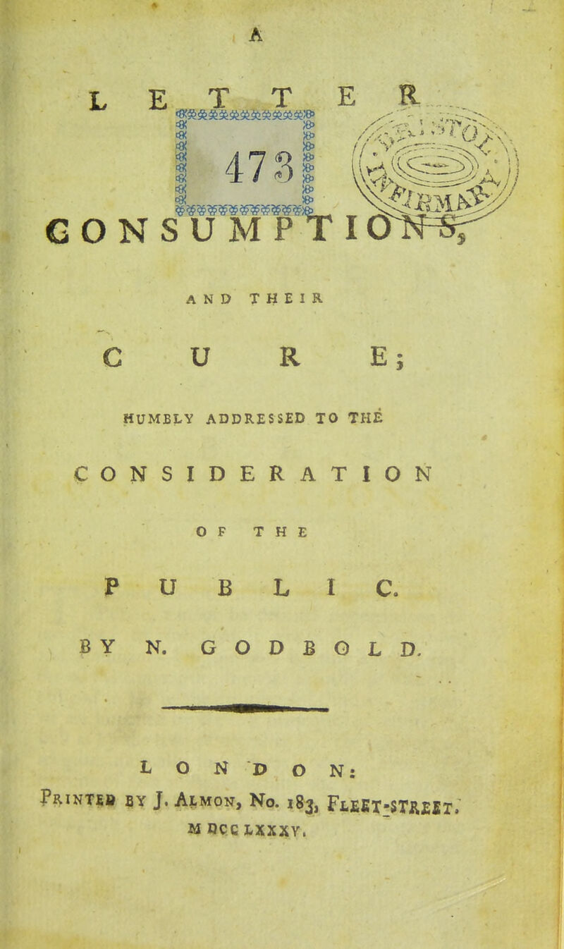 ^ 4731 ((^pM)) G O N S U M P T lON^ AND THEIR U R E; HUMBLY ADDRESSED TO THE CONSIDERATION OF THE PUBLIC. 3Y N. Q O T> ^ Q -Q. LONDON: PRINTEB BY J. Almon, No. 183, FLEET-5TR£fiT.