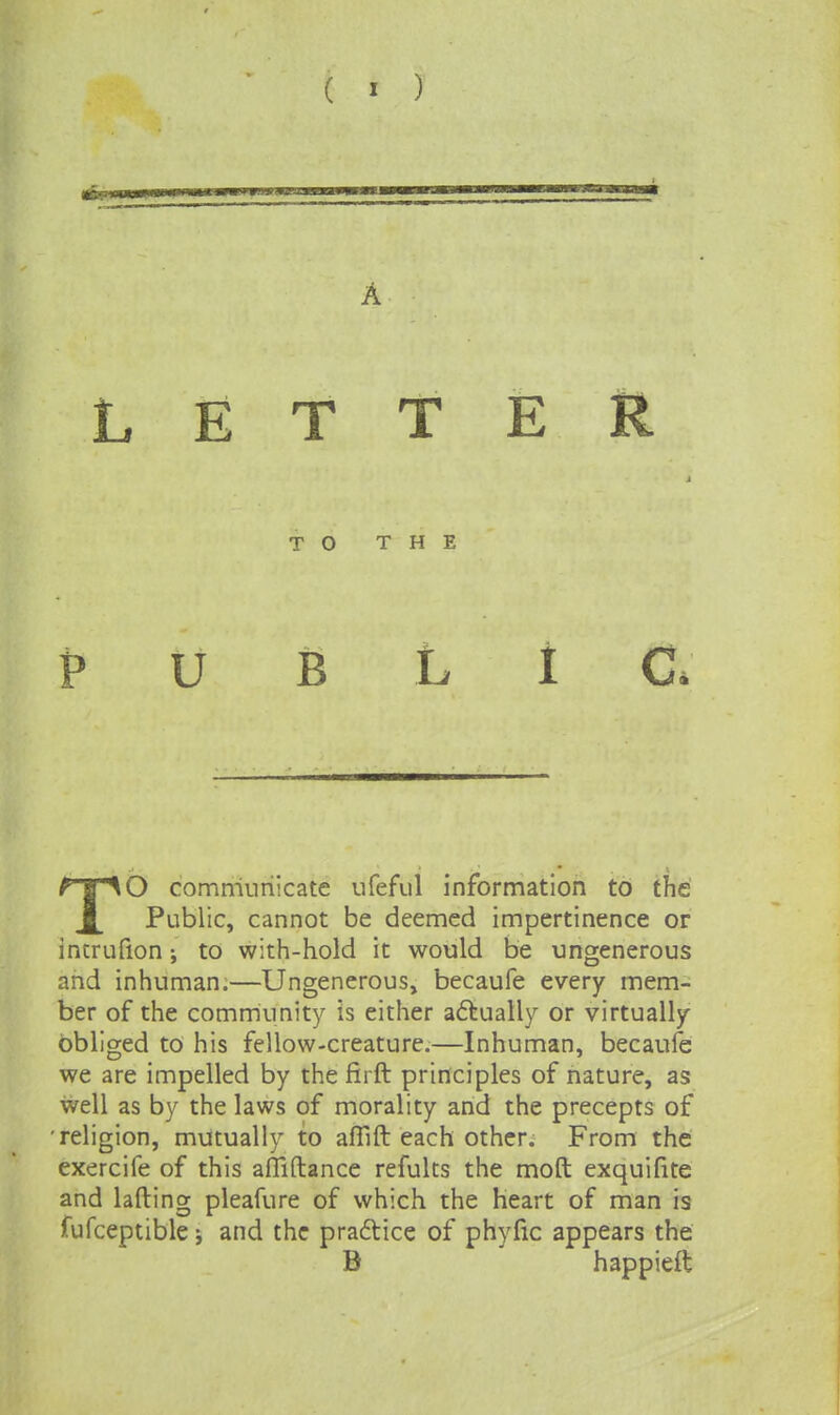 A LETTER TO THE PUBLIC* TO commnriicate ufefiil information to the Public, cannot be deemed impertinence or intrufion; to with-hold it would be ungenerous and inhuman.—Ungenerous, becaufe every mem- ber of the community is either afkually or virtually obliged to his fellow-creature.—Inhuman, becaufe we are impelled by the firft principles of nature, as well as by the laws of morality and the precepts of 'religion, mutually to aflift each other. From the exercife of this alliftance refults the moft exquifite and lading pleafure of which the Heart of man is fufceptible j and the praftice of phyfic appears the B happieft