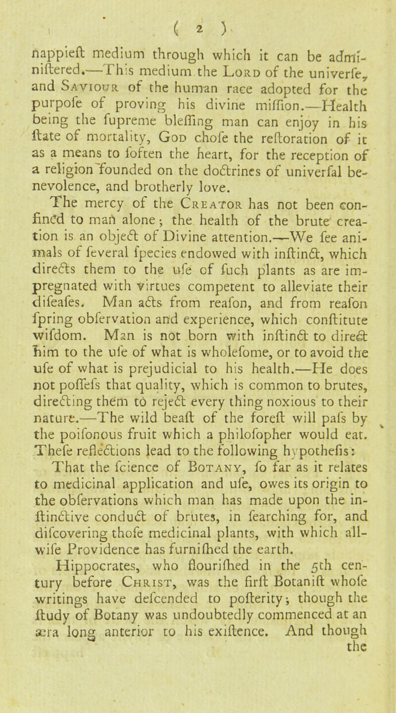 Jlappieft medium through which it can be admi- niftered.—This medium the Lord of the univerfe, and Saviour of the human race adopted for the purpofe of proving his divine miflion.—Health being the fupreme bleffing man can enjoy in his ftate of mortality, God chofe the reftoration of it as a means to foften the heart, for the reception of a reli gion founded on the do6lrincs of univerfal be- nevolence, and brotherly love. The mercy of the Creator has not been con- fined to mart alone the health of the brute crea- tion is an objedl of Divine attention.—We fee ani- mals of feveral fpecies endowed with inftinft, which direfts them to the ufe of fuch plants as are im- pregnated with Virtues competent to alleviate their difeafes. Man a6ls from reafon, and from reafon fpring obfervation and experience, which conftitute wifdom. Man is not born with inftinft to direft liim to the ufe of what is wholefome, or to avoid the ufe of what is prejudicial to his health.—He does not pofTefs that quality, which is common to brutes, directing them to rejedl every thing noxious to their nature.—The wild beaft of the foreft will pafs by the poifonous fruit which a philofopher would eat. Thefe refle6tions lead to the following hypothefis: That the fciencc of Botany, fo far as it relates to medicinal application and ufe, owes its origin to the obfervations which man has made upon the in- fl:in£live conduct of brutes, in fearching for, and difcovering thofe medicinal plants, with which all- wife Providence has furnifhed the earth. Hippocrates, who flourifhed in the 5ch cen- tury before Christ, was the firft Botanift whofe writings have defcended to pofterity; though the jftudy of Botany was undoubtedly commenced at an aera long anterior to his exiftence. And though
