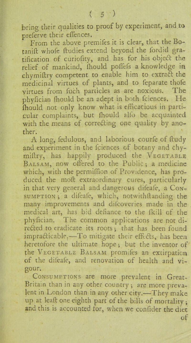 bring their qualities to proof by experiment, and to preferve their effcnces. From the above premiles it is clear, that the Bo- tanift whofe ftudies extend beyond the fordid gra- tification of curiofity, and has for his objed the relief of mankind, Ihould poflefs a knowledge in chymiftry competent to enable him to extrafl the medicinal virtues of plants, and to feparate thofe virtues from fuch panicles as are noxious. The phyfician fliould be an adept in both fciences. He (hould not only know what is efficacious in parti- cular complaints, but fhould alio be acquainted with the mxans of correcting one quality by ano- ther. A long, fedulous, and laborious courfe of ftudy and experiment in the fciences of botany and chy- miftry, has happily produced the Vegetable Balsam, now offered to the Public; a medicine which, with the permilnon of Providence, has pro- duced the moft extraordinary cures, particularly in that very general and dangerous difeafe, a Con- sumption ; a difeafe, which, notwithftanding the many improvements and difcoveries made in the medical art, has bid defiance to the fkill of the phyfician. The common applications are not di- rected to eradicate its roots; that has been found impracticable.—To mitigate their efftCts, has been heretofore the ultimate hope; but the inventor of the Vegetable Balsam promifes an extirpatica of the difeafe, and renovation of health and vi- gour. Consumptions are more prevalent in Great- Britain than in any other country ; are more preva- lent in London than in any other city.—They make up at leaft one eighth part of the bills of mortality ; and this is accounted for, when we confider the diet of