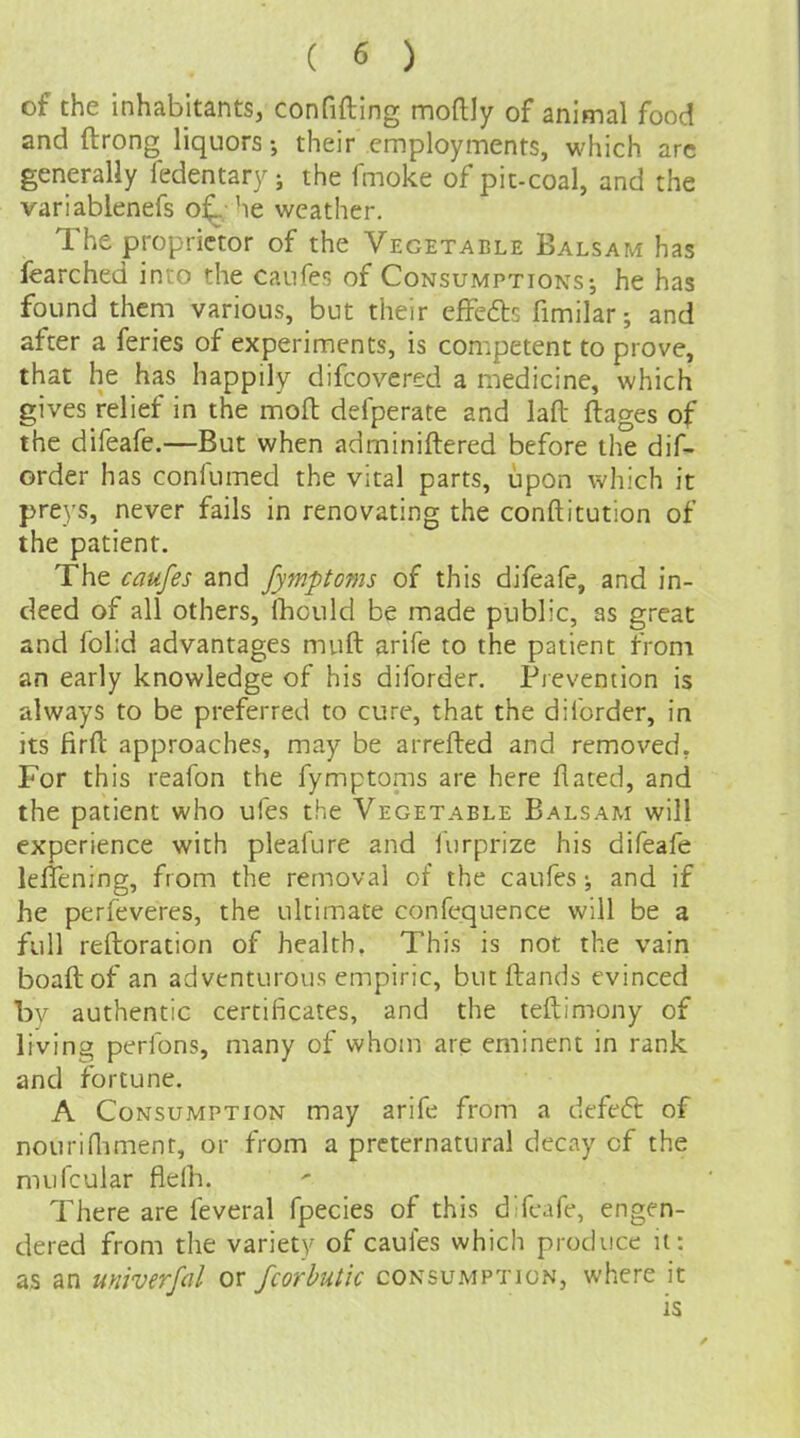 of the inhabitants, confifting moftly of animal food and ftrong liquors; their employments, which arc generally fedentary ; the fmoke of pit-coal, and the variablenefs o^ he weather. The proprietor of the Vegetable Balsam has fearched inio the canfes of Consumptions-, he has found them various, but their efFeftc fimilar; and after a feries of experiments, is competent to prove, that he has happily difcovered a medicine, which gives relief in the mofl defperate and laft ftages of the difeafe.—But when adminiftered before the dif- order has confumed the vital parts, upon which it preys, never fails in renovating the conftitution of the patient. The caufes and fymptoms of this difeafe, and in- deed of all others, fhould be made public, as great and folid advantages muft arife to the patient from an early knowledge of his diforder. Pievention is always to be preferred to cure, that the diforder, ia its firft approaches, may be arrefted and removed. For this reafon the fymptonis are here flated, and the patient who ufes the Vegetable Balsam will experience with pleafure and furprize his difeafe leffening, from the removal of the caufes; and if he perfeveres, the ultimate confequence will be a full reftoration of health. This is not the vain boaftof an adventurous empiric, but Hands evinced by authentic certificates, and the teftimony of living perfons, many of whom are eminent in rank and fortune. A Consumption may arife from a defeft of nouriflimenr, or from a preternatural decay of the mufcular flelh. There are feveral fpecies of this difeafe, engen- dered from the variety of caufes which produce ii: as an univerfd or fcorhutic consumption, where it is