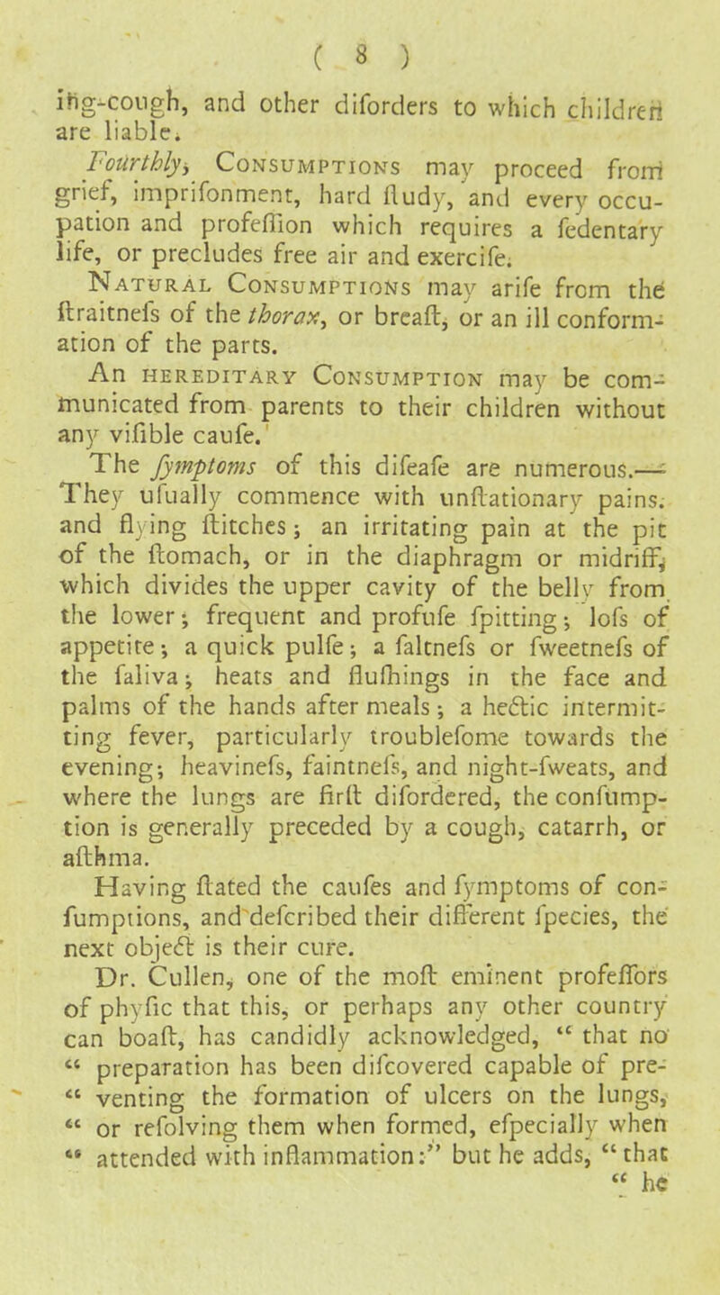 itig^coiigh, and other diforders to which childreri are liable; Fourthly^ Consumptions may proceed froiii grief, Imprifonment, hard fludy, 'and every occu- pation and profeflion which requires a fedentary life, or precludes free air and exercife. Natural Consumptions may arife from the ftraitnefs of the thorai^y or brcaft, or an ill conform- ation of the parts. An hereditary Consumption may be com- municated from parents to their children without any vifible caufe. The fymptoms of this difeafe are numerous.—• They ufually commence with undationary pains, and flying ftitchcs; an irritating pain at the pic of the ftomach, or in the diaphragm or midriff^ ■which divides the upper cavity of the bellr from, the lower; frequent and profufe fpitting; lofs of appetite-, aquickpulfe; a faltnefs or fweetnefs of the faliva^ heats and flufhings in the face and palms of the hands after meals; a hedtic intermit- ting fever, particularly troublefome towards the evening; heavinefs, faintnefs, and night-fweats, and where the lungs are fird difordcred, the confump- tion is generally preceded by a cough, catarrh, or afthma. Having flated the caufes and fymptoms of con- fumptions, and defcribed their difl'erent fpecies, the next objedl is their cure. Dr. Cullen, one of the moft eminent profefTors of phyfic that this, or perhaps any other country can boaft, has candidly acknowledged, *' that no  preparation has been difcovered capable of pre-  venting the formation of ulcers on the lungs,  or refolving them when formed, efpecially when *• attended with inflammation: but he adds,  that  he