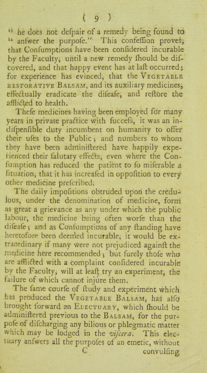  he does not defpair of a remedy being found to  anfwer the purpofe. This confeflion proves, that Confumptions have been confidered incurable by the Faculty, until a new remedy Ihould be dif- fcovered, and that happy event has at laft occurred; for experience has evinced, that the Vegetable RESTORATIVE BalsAm, and its auxiliary medicines^ effeclually eradicate the difeafc, and reftbre the afflided to health. Thefe medicines having been employed fdr many- years in private praftice vyith fuccels, it was an in- difpenfible duty incumbent on humanity to offer their ufes to the Public ^ and numbers to whom they have been adrriiniftered have happily expe- rienced their falutary cffefts, even where the Con- fumption has reduced the patient to fo miferable a fituation, that it has increafed in oppofition to every other medicine prefcribed. The daily impofitions obtruded upon the credu- lous, under the denomination of medicine, forni as great a grievance as any under which the public labour, the medicine being often worfe than the difeafe; and as Confumptions of any ftanding have heretofore, been deemed incurable, it would be ex- traordinary if many Were not prejudiced againft the medicine here recommended ; but furely thofe who are afflidlcd with a complaint confidered incurable by the Faculty^ will at leaft try an experiment, the failure of which cannot injure them. The fame courfe of ftudy and experiment which has produced the Vegetable Balsam, has alfd brought forward an Electuary, which fliould be adminiftered previous to the Balsam, for the pur- pofe of difcharging any bilious or phlegmatic matter which may be lodged in the vifcera. This elec- tuary anfwers all the purpofes of an emetic, without C convulfing