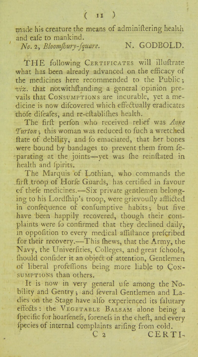 made his creature the means of adminiftering health and eafe to mankind. No. 2, Bloomjhury-f^tiare. N. GODBOLD. TPIE following Certificates will ilkiftrate what has been already advanced on the efficacy of the medicines here recommended to the Public; viz. that notwithftanding a general opinion pre- vails that Consumptions are incurable, yet a me- dicine is now difcovered which efFeftually eradicates thofe dileafes, and re-eftabliflies health. The firft perfon who received reli-ef was Anne 'Turton; this woman was reduced to fuch a wretched Itate of debility, and fo emaciated, that her bones were bound by bandages to prevent them from fe- parating at the joints—yet was (he reinftated in health and Ipirits. The Marquis of Lothian, who commands the firft troop of Horfe Guards, has certified in favour cf thefe medicines.—Six private gentlemen belong- ing to his Lordfhip's troop, were grievoufly afflicted in confequence of confumptive habits but five have been happily recovered, though their com- plaints were fo confirmed that they declined daily, in oppofition to every medical affiltance prefcribed for their recovery.—This (hews, that the Army, the Navy, the Univerfities, Colleges, and great fchools, fhould confider it an objeft of attention. Gentlemen of liberal profeffions being more liable to Con- sumptions than others. It is now in very general ufe among the No- bility and Gentry; and feveral Gentlemen and La- dies on the Stage have alfo experienced its falutary effects : the Vegetable Balsam alone being a fpecific for hoarfenefs, forenefs in the cheft, and every fpecies of internal complaints arifing from cold. C 2 CERTI-1