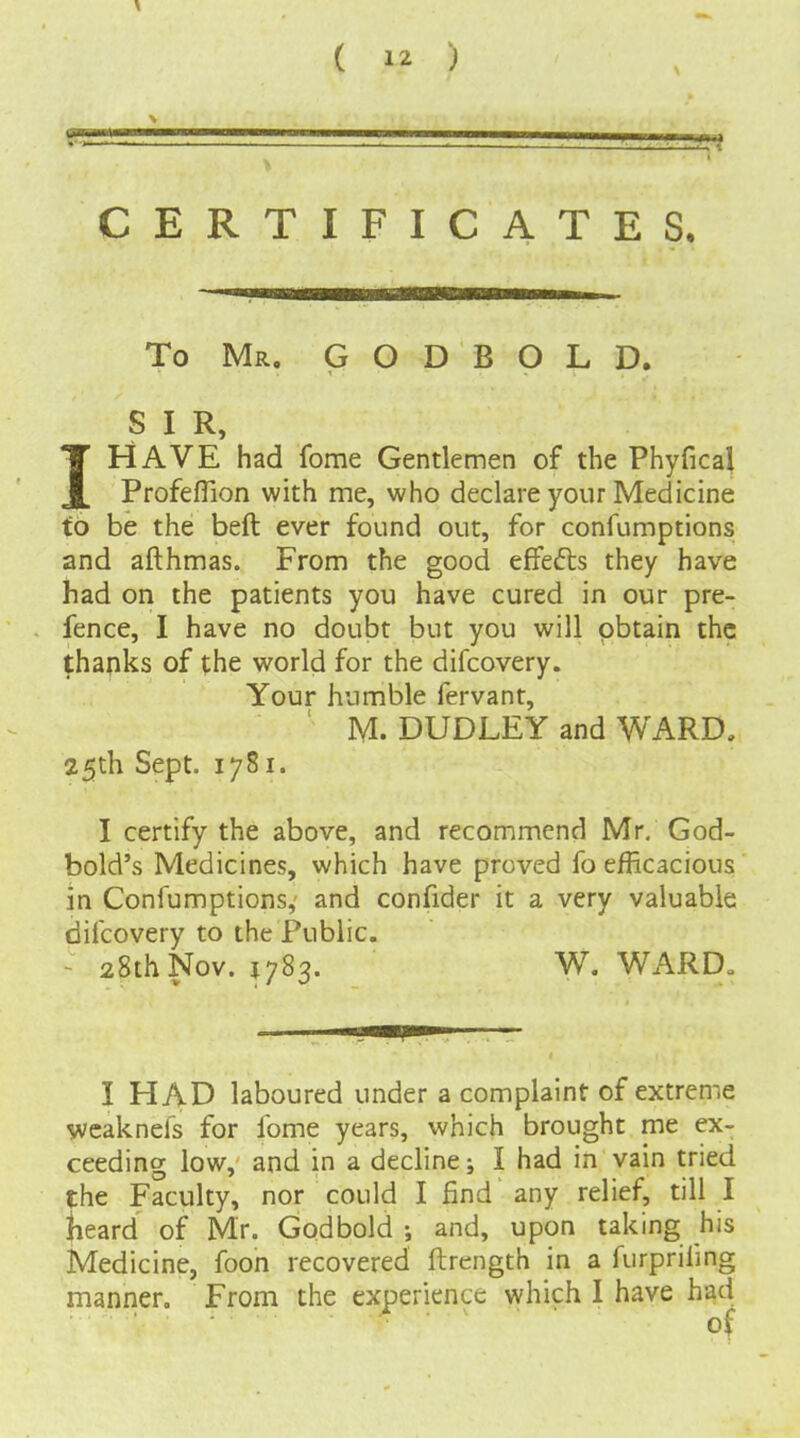 X ( 12 ) PI CERTIFICATES, To Mr. G O D B O L D. S I R, IHAVE had fome Gentlemen of the Phyfical Profeffion with me, who declare your Medicine t6 be the beft ever found out, for confumptions and afthmas. From the good effefts they have had on the patients you have cured in our pre- fence, I have no doubt but you will obtain the thanks of the world for the difcovery. Your humble fervant, M. DUDLEY and WARD, 25th Sept. 1781. I certify the above, and recommend Mr. God- bold's Medicines, which have proved fo efficacious in Confumptions,' and confider it a very valuable difcovery to the Public. - 28thNov. J783. W. WARD„ I HAD laboured under a complaint of extreme wcaknels for fome years, which brought me ex- ceeding low, and in a decline; I had in vain tried the Faculty, nor could I find any relief, till I {leard of Mr. Godbold and, upon taking his Medicine, foon recovered ftrength in a furprifing mannen From the experience which I have had