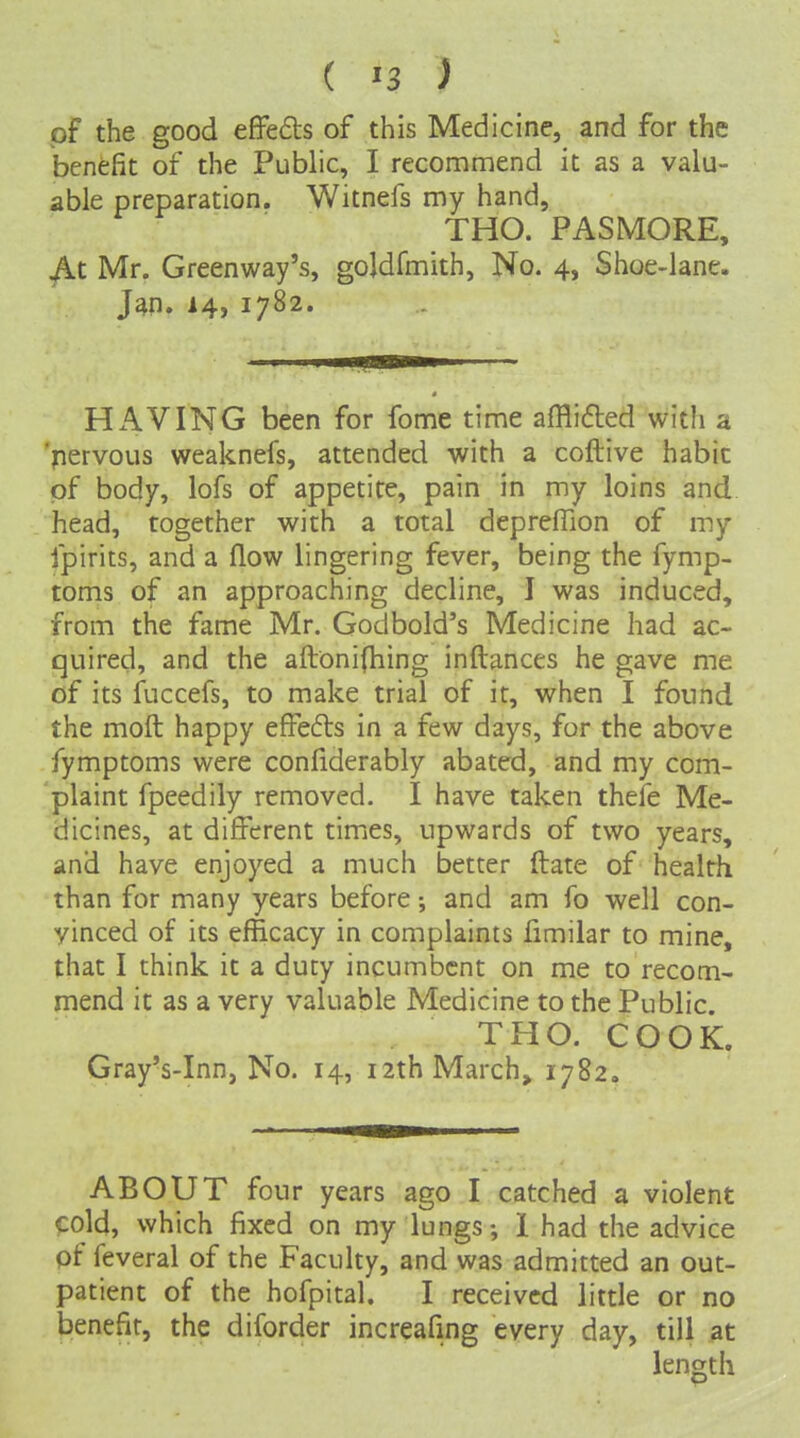 of the good efFedts of this Medicine, and for the benefit of the Public, I recommend it as a valu- able preparation. Witnefs my hand, THO. PASMORE, At Mr. Greenway's, goldfmith, No. 4, Shoe-lane. J4n. 14> 1782. HAVING been for fome time afflifted with a 'pervous weaknefs, attended with a coftive habit of body, lofs of appetite, pain in my loins and head, together with a total depreffion of my fpirits, and a flow lingering fever, being the fymp- toms of an approaching decline, I was induced, from the fame Mr. Godbold's Medicine had ac- quired, and the aftonifhing inftances he gave me of its fuccefs, to make trial of it, when I found the moft happy effefls in a few days, for the above fymptoms were confiderably abated, and my com- plaint fpeedily removed. I have taken thefe Me- dicines, at different timics, upwards of two years, and have enjoyed a much better ftate of health than for many years before; and am fo well con- vinced of its efficacy in complaints fimilar to mine, that I think it a duty incumbent on me to recom- mend it as a very valuable Medicine to the Public. THO. COOK. Gray's-Inn, No. 14, izthMarch, 1782, ABOUT four years ago I catched a violent cold, which fixed on my lungs; 1 had the advice of feveral of the Faculty, and was admitted an out- patient of the hofpital. I received little or no benefit, the diforder increafing every day, till at length